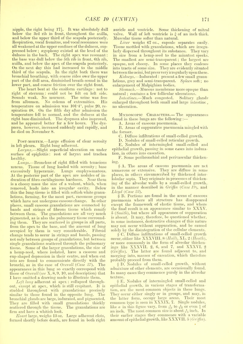 nipple, the right being 17^. It was absolutely dull below the 3rd rib in front, throughout the axilla, and below the upper third of the scapula posteriorly. Kespiration, vocal fremitus, and vocal resonance were all weakened at the upper confines of the dulness, sup- pressed below ; legophony existed at the level of the dulness in the back. The right apex ivas resonant; the base was dull below the 5th rib in front, Gth rib, axilla, and below the apex of the scapula posteriorly. On the next day this had increased to the middle third of the scapula. In the right back there was bronchial breathing, with coarse rales over the upper part of the dull area, diminished breath-sound in the lower part, and coarse friction over the right front. The heart beat at the ensiform cartilage : not to right of sternum : could not be felt on left side. Sounds weak. No murmur. The urine was free from albumen. No cedema of extremities. His temperature on admission was 101‘4°, pulse 20, re- spiration 48. On the fifth day after admission the temperature fell to normal, and the dulness at the right base diminished. The dyspnoea also improved, and he appeared better for a few hours. The dys- pnoea, however, increased suddenly and rapidly, and he died on November 8. Post-mortem.—Large effusion of clear serosity in left pleura. Plight lung adherent. Larynx.—Slight superficial ulceration on under surface of epiglottis: rest of larynx and trachea healthy. Lungs.—Bronchus of right filled with tenacious mucus. Tissue of lung loaded with serosity ; l)ase excessively hyperaemic. Lungs emphysematous. At the posterior part of the apex are noclules of in- duration of fibro-cartilaginous hardness. Near them is a cheesy mass the size of a walnut, which, when removed, leads into an irregular cavity. Below this the lung-tissue is filled with sottish white granu- lations, forming, for the most part, racemose groups which have not undergone caseous change. In other- places, small caseoirs granulations are connected by bands and strings of fibrous tissue which ramify between them. The granulations are all very much pigmented, as is also the pulmonary tissue surround- ing them. They are scattered in groups in all parts, from the apex to the base, and the amount of lung occupied by them is very considerable. Fibroid change tends to occur in strings and bands, passing not only between groups of granulations, but between single granulations scattered through the pulmonary tissue. Some of the larger granulations, the size of a hemp-seed, where isolated, have a caseous and cup-shaped depression in their centre, and when cut into are found to communicate directly with the bronchi, as in the case of Overall {Case 27). The appearances in this lung so exactly correspond with those of Overall {see X. 8, 9, 10, and description) that I have omitted a drawing made to illustrate them. Left lung adherent at apex : collapsed through- out, except at apex, which is still crepitant. It is studded throughout with granulations precisely similar to those found in the opposite lung. The bronchial glands are large, indurated, and pigmented. Tliey are filled with small granulations thickly scattered through the tissue. The granulations are firm and have a whitisli look. Heart large, weighs 13 oz. Large adherent clots, formed shortly before death, are found in both right auricle and ventricle. Some thickening of mitral valve. Wall of left ventricle is f of an inch thick. Muscular tissue softer than natural. Liver weighs 07 oz., capsule separates easily. Tissue mottled with granulations, which are irregu- larly dispersed throughout its substance. They vary in size from a hemp-seed to the minutest specks. The smallest are semi-transparent ; the largest are opaque, not cheesy. In some places they coalesce into tracts of some size. They are evidently situated between the acini, but press very irregularly upon these. Kidneys.—Indurated : present a few small granu- lations, grey and semi-transparent. S-pleen soft; no enlargement of Malpighian bodies. Stomach.—Mucous membrane more opaque than natural ; contains a few follicular ulcerations. Intestines.—Much congested. Solitary glands enlarged throughout both small and large intestine , no ulceration. Microscopic Characters.— The appearances found in these lungs are the following :— A. Areas of caseous pneumonia. B. Areas of suppurative pneumonia mingled with the former. C. Diffuse infiltrations of small-celled growth. I). Nodules of srnall-celled reticular growth. E. Nodules of intermingled small-celled and epithelial growth, passing in some cases into indura- tion, in others into caseation. F. Some peribronchial and perivascular thicken- ing. § A. The areas of caseous pneumonia are net numerous or extensive. They are diffuse in some places, in others circumscribed by thickened inter- lobular septa. They originate in processes of thicken- ing of the alveolar walls by a small-celled growth, in the manner described in Griffin {Case 19), and Lloyd, (Case 23). § B. Portions are found in the areas of caseous pneumonia where all structure has disappeared except the framework of elastic tissue, and where the final result is an appearance similar to XXXV. 5 {Smith), but where all appearance of suppuration is absent. It may, tlierefore, be questioned whether, in some instances, destructive changes of this nature may not occur -without suppuration, and be caused solely by the disintegration of the cellular elements. § C. Diffuse infiltrations of small-celled growth occur, either like XXXVIII. 8 (Hall), XL. 2 (Heath), or more commonly in the form of alveolar thicken- ings like XXXVil. 2, 6, and 7, and XXX\I. 2 {Griffioi). The latter are found adjacent to, and merging into, masses of caseation, wdiich therefore probably proceed from them. § I). Nodules of small-celled grow'th, wdthout admixture of other elements, are occasionally found. In many cases they commence purely in the alveolar- texture. § E. Nodules of intermingled small-celled and epithelial growdh, in various stages of transforma- tion, are the most common objects in these lungs. They occur either singly or in groups, and may, in the latter form, occupy large areas. Their most common type is seen in XXXIX. 7. Single nodules, like a in tJiis figure vary, from to f-g or even -J of an inch. The most common size is about ^ViHcli. In their earlier stages they commence with a variable amount of epithelial grow-th, like XXX\II. 5 (Griffin).