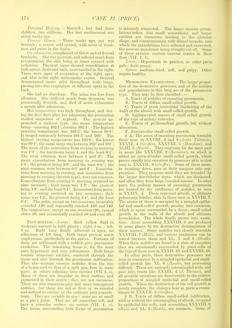 CASU 12 {PRICE) Personal History. — Married ; lias liad three children, two stillborn. Her last confinement was seven weeks ago. Present Illness. — Three weeks ago, got wet through ; a severe cold ensued, with sense of weak- ness and pains in the limbs. On admission, complained of thirst and of frontal headache. She was jiyrexial, and suffered much from perspirations, the skin being at times covered with sudamina. Physical signs showed consolidation at both apices, front and back, most marked in the right. There were signs of excavation at the right apex, and also in the right midscapular region. General disseminated moist rales throughout both lungs, passing into fine crepitation at different spots in the back. She had no diarrhoea. The urine was free from albumen. She suffered much from dyspnoea, was persistently feverish, and died of acute exhaustion a month after admission. Her tem2:>erature was high throughout, and dur- ing the first days after her admission the prostration excited suspicions of typhoid. The pyrexia ap- proached a uniform type, the mean temperature being—morning 102-1°, evening 102-4°. The highest morning temperature was 102-2°, the lowest 99-6''. It ranged commonly between 101-5° and 103°. The highest evening temperature was 103-6°, the lowest was 99-4°, the usual range was between 102° and 103'. The mean of the remissions from evening to morning w-as 1-3° ; the maximum being 4, and the least 0-4°. The most common were between 1 and 2°. The mean exacerbation from morning to evening was 1-8°, the greatest being 3'8°, and the least 0-6° ; the most common were between 0-5° and 2°. Exacerba- tions from morning to evening, and remissions from morning to evening (inverse type), were not common. Exacerbations from evening to morning occurred on nine occasions; their mean was 1-2°; the greatest being 1-8°, and the least 0-1°. Eemissions from morn- ing to evening occurred on two occasions ; their mean was 1-2°, the greatest being 3-4°, and the least 0-4°. The pulse, except on two occasions, invariably exceeded 120, and repeatedly reached 130 and 140. The respirations, except on one occasion (28), ranged above 30, and occasionally reached 50 and even 60. PosT-MOETEM.—Ijtmgs : thick yellow fluid in moderate amount in both pleuras ; right, 5 oz. ; left, 3 oz. Bight lung firmly adherent at apex, no adhesions of left lung. Both lungs present much emphysema, particularly at the apices. Portions of them are infiltrated with a reddish-grey pneumonic exudation. The remaining tissue is, for the most part, hyperfemic and very oedematous. Both lungs contain numerous cavities, scattered through the tissue and also through the pneumonic infiltration. They also contain caseous nodules, from the size of a hemp-seed to that of a split pea, firm in some ])arts, in others softening into cavities (VII. 1, a). klany of these are irregular in their outline, and pigmented in their centre : tliey are not racemose. There are also numerous grey and more transparent nodilles, but these are not so firm or so rounded and defined in outline as the ordinary grey granula- tions. They are variable in size ; some are as small as a pin’s point. They are all somewhat soft, and have a granular surface on section (VII. 1, e). The tissue surrounding both forms of granulation is intensely congested. The larger caseous granu- lations soften into small excavations, and larger cavities are numerous, tending to the globular shape, and communicating with dilated bronchi, into which the granulations have softened and excavated, the mucous membrane being abruptly crrt off. Some of these cavities contain caseous matter in their floor (VII. 1, b). Liver.—Hyper£emic in patches, in other parts pale; feels greasy. Spleen medium-sized, soft, and pulpy. Other organs healthy. Mickoscopic Examination.—The larger propor- tion of the destructive processes and of the nodules and granulations in this lung are of the pneumonic type. They may be thus classified :— A. Tracts of nodules of caseating pneumonia. B. Tracts of diffuse small-celled growth. C. Tracts of great interstitial thickenmg of the walls of the alveoli with small-celled growth. D. Agglomerated masses of small-celled growth of the type of miliary tubercles. E. Tracts of peribronchial growth, but without ulceration. F. Perivascular small-celled growth. § A. The areas of caseating- pneumonia resemble those seen in XXVIII. 6 and 8 {Acute Tubercle), XXXVI. 4 {Griffin), XXXVIII. 3 (Henshaiv), and XLIII. 5 (Heath). They originate for the most part in areas like XXXVIII. 2 (Henshaiv), to which is added an intra-alveolar small-celled growth, which passes rapidly into caseation by jirocesses akin to that seen in XXXVII. 6 (Griffin). Some of these areas, in breaking down, pass at their margins into sup- puration. They progress until they are bounded by the larger interlobular septa, which are thickened, and often they form large, rounded masses. In other parts the nodular masses of caseating pneumonia are formed by the confluence of nodules, as seen in XXXIX. 4. These represent alveoli, or ultimate pulmonary lobules, akin to those seen in XXVIII. 7. The centre of these is occupied by a mingled epithe- lial and small-celled growth, passing into caseation, which is again surrounded by a dense, small-celled growth in the walls of the alveoli and ultimate bronchioles. The whole finally passes into casea- tion. Areas resembling XXXVIII. 3 are produced in some places by the destructive disintegration of these masses. Some nodules very closely resemble XXXVHI. 7 (Hall), and various gradations can be traced between them and XL. 1 and 3 (Heath). When these nodules are found in a state of caseation they are occasionally surrounded by giant-cells of the type of, those seen in XXXII. 10, and XXXIII. 10. In other parts, these destructive processes are seen to commence by a mingled epithelial and small- celled growth like XL. 6 (Heath), but proceeding diffusely. These are variously intermingled with, and pass into, tracts like XXXIX. 2 (/. Thomas), and all possible variations are discoverable in the relative proportions of mingled epithelial and small-celled growth. When the destrrrction of the cell-growth is nearly complete, the changes bear in parts a resem- blance to XXXVH. 3 (Griffin). § B. Tracts of diffuse small-celled infiltration, with or without the intermingling of alveoli, occupied by epithelial-like cells, and resembling XXXVHI. 8 (Hull) and XL. 2 (Heath), are common. iSome of