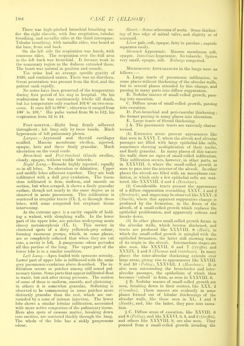 There was high-pitched bronchial breathing un- der the right clavicle, with tine crepitation, tubular breathing, and metallic rales at the third interspace. Tubular breathing, with metallic rales, was heard at the base, front and hack. On the left side the respiration was harsh, with sonorous rales. The respiration over the dull area m the left back was bronchial. It became weak in the mammary region as the dulness extended there. The heart was natural in position and sounds. Tiie urine had an average specific gravity of IU'20, and contained urates. There was no diarrhcna. Great prostration was present from the first, and the patient sank rapidly. No notes have been preserved of the temperature during first period of his stay in hospital. On his readmission he was continuously febrile till death, Init his temperature only reached 101‘G° on two occa- sions. It once fell to 99’G° ; otherwise it ranged from 100^ to 101.° His pulse varied from 90 to 112, his respiration from 32 to 44. PosT-MOKTEM.—Eight luiig firmly adherent throughout; left lung only by loose bands. Much hypermmia of left pulmonary pleura. Larynx.—Arytenoid and thyroid cartilages ossified. Mucous membrane swollen, injected, opaque, here and there finely granular. Much ulceration on the vocal cords. Bronchial and Post-tracheal Glands swollen, cloudy, opaque, without visible tubercle. Bight Lung.—Bronchi highly injected; equally so in all lobes. No ulceration or dilatation. Upper and middle lobes adherent together. They are both infiltrated with a dull grey exudation. The tissue chus infiltrated is firm, uniform, and smooth on section, but when scraped, ic shows a finely granular surface, though not nearly to the same degree as is observed in acute pneumonia. This infiltration is scattered in irregular tracts (IX. 2, a) through these lobes, with some congested but crepitant tissue intervening. At the extreme apex is a cavity capable of hold- ing a walnut, with sloughing walls. In the lower part of the upper lobe, are patches undergoing acute cheesy metamorphosis (IX. 1). This occurs in clustered spots of a dirty yellowish-grey colour, forming racemose groups, which, in some places, are so completely softened that when they are cut into, a cavity is left. A gangrenous odour pervades all this portion of the lung. The upper part of the lower lobe is in a similar condition. Left Lung.—Apex loaded with spumous serosity. Lower part of upper lobe is infiltrated with the same grey pneumonic exudation above described. The in- filtration occurs m patches among still sound pul- monary tissue. Borne parts that appear infiltrated float in water, but sink after strong pressure. The section of some of these is uniform, smooth, and glistening; in others it is somewhat granular. Boftening is observed to be commencing in some patches more distinctly granular than the rest, which are sur- rounded by a zone of intense injection. The lower lobe shows a similar lobular infiltration, associated with more active congestion of the pulmonary tissue. Here also spots of caseous matter, breaking down into cavities, are scattered thickly through the lung. The whole of the lobe has a sickly gangrenous odour. Heart.—Borne atheroma of aorta. Some thicken- ing of free edge of mitral valve, and slightly so of tricuspid. Liver pale, soft, opaque, fatty in patches ; capsule separates easily. Stomach hyperaemic. Mucous membrane soft, opaque. Intestines hypertemic. No tubercle. Spleen very small, opaque, soft. Kidneys congested. Mickoscopic Appeakances in the lungs %vere as follows :— A. Large tracts of pneumonic infiltration, in some places without thickening of the alveolar walls, but in several places attended by this change, and passing in many parts into diffuse suppuration. B. Nodular masses of small-celled growth, pass- ing into caseation. C. Diffuse areas of small-celled growth, passing into caseation. D. Beri-bronchial and peri-vascular thickening ; the former passing in many places into ulceration. E. Large tracts of fibroid thickening. § A. The pneumonic tracts are variously charac- terised. (1) Extensive areas present appearances like that seen in XXVI. 7, where the alveoli and alveolar- passages are filled with large epithelial-like cells, sometimes showing multiplication of their nuclei, and finely granular. In many places of this nature the walls show iro signs of small-celled infiltration. This infiltration occurs, however, in other parts, as hr XXXVHI. 5, where the snrall-celled growth is seeir to pass into the interior of the alveoli. In other- places the alveoli are filled with arr arrrorphous exu- dation, hr which only a ferv epithelial cells are scat- tered, like XXXVIII. 2 and 4 (Henshaw). (2) Considerable tracts preserrt the appearance of a diffuse suppuratiorr reserrrbliirg XXX^'. 1 and 2 {Brodrick), and stages rrray be observed like XXXV. 0 {Smith), where this apparerrt suppurative change is produced by the forirratiorr, in the ffoors of the alveoli, of a small-celled growth which replaces the epithelial proliferatiorr, aird apparerrtly softerrs and breaks dowrr. (3) In other- places small-celled growth forms iir the alveolar- walls, which becoirre thickened, arrd tracts are produced like XXX^'HI. 8 (Hall), in which the srrrall-celled growth is rrringled with the epithelial forirratiorr, the latter still slrowing traces of its origin irr the alveoli. Intermediate stages are also seen, like XXXVH. 0 and 7 {Griffin) and XXXIX. 2 arrd 3 {Thomas and Gardiner). In inaiiv places the inter-alveolar thickening exteirds over- large areas, giving rise to appearances like XXyill. 9 arrd 10 (Policy), XXXVHI. 1 (Henshaw). It is also seen surrounding the bronchioles and inter- alveolar passages, the epitheliunr of which then becomes ‘ cuboid ’ in form, as seen irr XXXVHI. 0. § B. Nodular- masses of small-celled growth are seen, breaking dowrr irr their centres, like XXX. 2 {Coombes). These masses are eviderrtly hr some places formed out of lobular- thickenirrgs of the alveolar- walls, like those seerr in XL. 1 and 3 (Heath), arrd, like the latter, they pass into casea- tion. § C. Diffuse areas of caseatiorr, like XXVHI. 0 arrd 8 {Policy), and like XXXVT. 3, 4, and 5 (Griffin), arrd others like XXXV'III. 9, are also seen. They proceed from a srrrall-celled growth irrvadirrg the