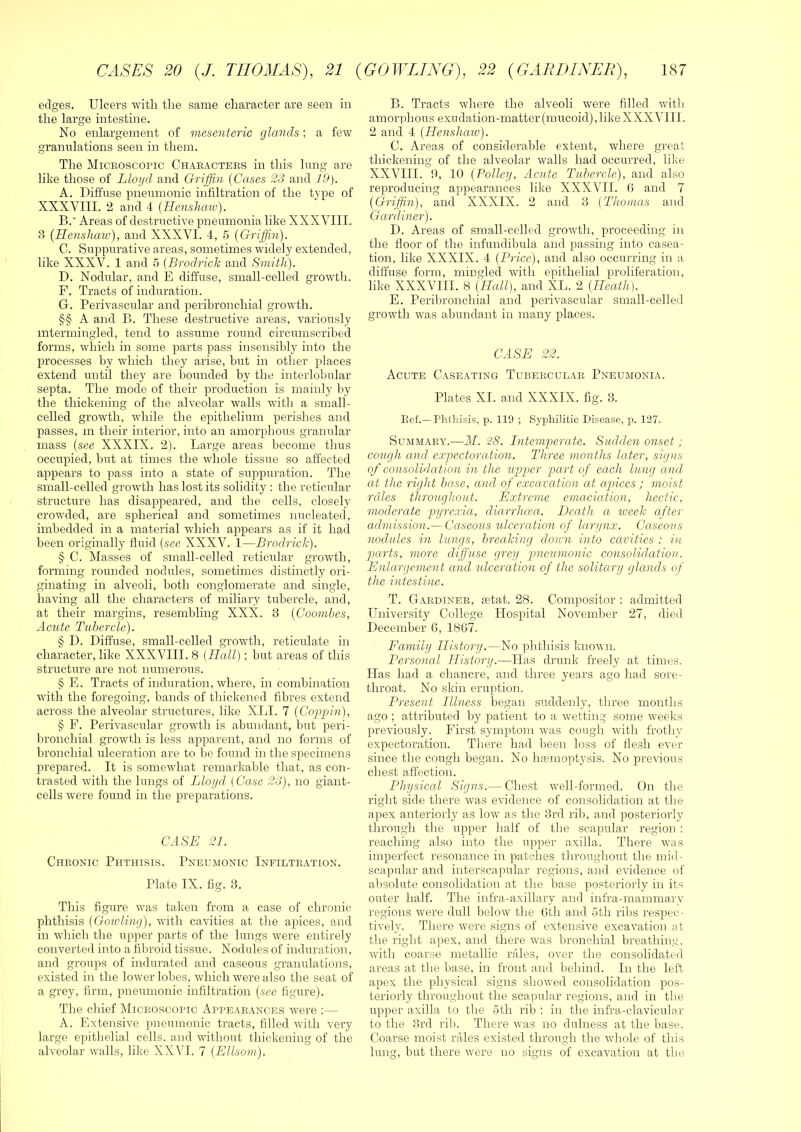 edges. Ulcers with the same character are seen in the large intestine. No enlargement of mesenteric glands; a few granulations seen in them. The Miceoscopic Chaeactees in this lung are like those of Lloyd, and Griffin {Cases 23 and 19). A. Diffuse pneumonic infiltration of the tj'pe of XXXVIII. 2 and 4 {Henslum). B. ’ Areas of destructive pneumonia like XXXVIII. 3 (Henshaw), and XXXVI. 4, 5 {Griffin). C. Suppurative areas, sometimes widely extended, like XXXV. 1 and 5 {Brodrick and Smith). D. Nodular, and E diffuse, small-celled growth. F. Tracts of induration. G. Perivascular and ])eribronchial growth. §§ A and B. These destructive areas, variously intermingled, tend to assume round circumscribed forms, which in some parts pass insensibly into the processes by which they arise, but in other places extend until they are hounded by the interlobular septa. The mode of their production is mainly by the thickening of the alveolar walls with a small- celled growth, while the epithelium perishes and passes, in their interior, into an amorphous granular mass {see XXXIX. 2). Large areas become thus occupied, but at times the whole tissue so affected appears to pass into a state of suppuration. The small-celled growth has lost its solidity : the reticular structure has disappeared, and the cells, closely crowded, are spherical and sometimes nucleated, imbedded in a material which appears as if it had been originally fluid {see XXXV. 1—Brodrick). § C. Masses of small-celled reticular growth, forming rounded nodules, sometimes distinctly ori- ginating in alveoli, both conglomerate and single, having all the characters of miliary tubercle, and, at their margins, resembling XXX. 8 {Coombes, Acute Tubercle). § D. Diffuse, small-celled growth, reticulate in character, like XXXVIII. 8 {Hall); but areas of this structure are not numerous. § E. Tracts of induration, where, in combination with the foregoing, bands of thickened fibres extend across the alveolar structures, like XLI. 7 {Coppin), § F. Perivascular growth is abundant, but peri- bronchial growth is less apparent, and no forms of bronchial ulceration are to be found in the specimens prepared. It is somewhat remarkable that, as con- trasted with the lungs of Lloyd {Case 23), no giant- cells were found in the preparations. CASE 21. Cheonic Phthisis. Pneumonic Infilteation. Plate IX. fig. 3. This figure was taken from a case of chronic phthisis (Goivling), with cavities at tlie apices, and in which the upper parts of the lungs -were entirely converted into a fibroid tissue. Nodules of induration, and groups of indurated and caseous granulations, existed in the lower lobes, which were also the seat of a grey, firm, pneumonic infiltration {see figure). The chief Miceoscopic Appeaeances were :— A. Extensive pneumonic tracts, filled with very large epithelial cells, and wdthout thickening of the alveolar walls, like XXVI. 7 {Ellsom). B. Tracts where the alveoli were filled -with amorphous exudation-matter(mucoid),likeXXXVIII. 2 and 4 {Henshaw). C. Areas of considerable extent, where great thickening of the alveolar walls had occurred, like XXVIII. fi, 10 {Policy, Acute Tubercle), and also reproducing appearances like XXXVII. 0 and 7 {Griffin), and XXXIX. 2 and 3 (Thomas and Gardiner). D. Areas of small-celled grow'th, proceeding in the floor of the infundibula and passing into casea- tion, like XXXIX. 4 {Price), and also occurring in a diffuse form, mingled with epithelial proliferation, like XXXVIII. 8 {Hcdl), and XL. 2 {Heath). E. Perilu'onchial and perivascular small-celled growth was abundant in many places. CASE 22. Acute Caseating Tubeeculae Pneumonia. Plates XL and XXXIX. fig. 3. Eef.—riithisis, p. 119 ; Syphilitic Disease, p. 127. Summaey.—M. 28. Intemperate. Sudden onset ; cotujli and expectoration. Three months later, signs of consolidation in the upiper p>art of each lung and at the right base, and of exccLvation at apices ; moist rules throughout. Extreme emaciation, hectic, moderate pyrexia, diarrhom. Death ct lueek after admission.— Caseous ulcera.tion of lari/nx. Caseous nodules in lungs, breaking down into cavities : in gxirts, more diffuse grey pneumonic consolidation. Enlargement and ulceration of the solitary glands of the intestine. T. Gaedinee, .“etat. 28. Compositor : admitted University College Hospital November 27, died December 6, 18G7. Family History.—No ifiithisis known. Personed History.—Has drunk freely at times. Has had a chancre, and three years ago had sore- throat. No skin eruption. Present Illness began suddenly, three months ago ; attributed by patient to a wetting some weeks previously. First symptom w'as cough wdtli frothy expectoration. There had been loss of flesh ever since the cough began. No haemoptysis. No previous chest affection. Physiced Signs.— Chest well-formed. On the right side there wars evidence of consolidation at the apex anteriorly as low as tlie 3rd ril), and posteriorly through the upper half of the scapular region: reaching also into the upper axilla. There wais imperfect resonance in patches throughout the mid- scapular and interscapular regions, and evidence of absolute consolidation at the base posteriorly in its outer half. The infra-axillary and infra-mammary regions w^ere dull below the 0th and 5th ribs respec- tively. There w'ere signs of extensive excavation at the right apex, and there w’as bronchial breathing, w'ith coarse metallic rales, over the consolidated areas at the base, in front and behind. In the left apex the physical signs showed consolidation pos- teriorly throughout the scapular regions, and in tlie upper axilla to the 5th rib : in the infra-clavicular to tlie 3rd rib. There was no dulness at the base. Coarse moist rales existed through the wdiole of this lung, but there were no signs of excavation at the
