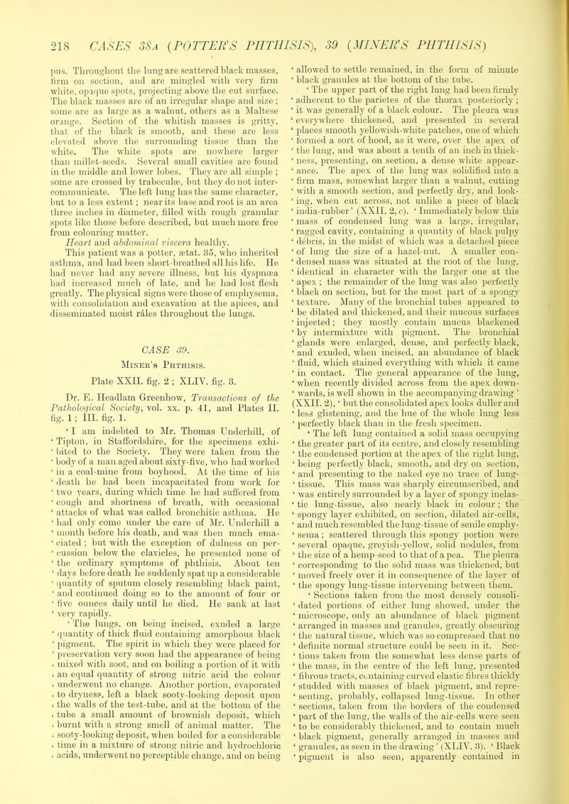 pus. Throughout the lung are scattered black masses, firm on section, and are mingled with very firm white, opaque spots, projecting above the cut surface. The black masses are of an irregular shape and size ; some are as large as a walnut, others as a Maltese orange. Section of the whitish masses is gritty, that of the black is smooth, and these are less elevated above the surrounding tissue than the white. The white spots are nowhere larger than millet-seeds. Several small cavities are found in the middle and lower lobes. They are all simple ; some are crossed by trabeculte, but they do not inter- communicate. The left lung has the same character, but to a less extent; near its base and root is an area three inches in diameter, filled with rough granular spots like those before described, but much more free from colouring matter. Heart and abdominal viscera healthy. This patient was a potter, tetat. 35, who inherited asthma, and had been short-breathed all his life. He had never had any severe illness, but his dyspnoea had increased much of late, and he had lost flesh greatly. The physical signs were those of emphysema, with consolidation and excavation at the apices, and disseminated moist rales throughout the lungs. CASE 39. Miner’s Phthisis. Plate XXII. fig. 2 ; XLIV. fig. 3. Dr. E. Headlam Greenhow, Transactions of the Pathological Society, vol. xx. p. 41, and Plates II. fig. 1; ill. fig. 1. ‘ I am indebted to Mr. Thomas Underhill, of ‘ Tipton, in Staffordshire, for the specimens exhi- ‘ bited to the Society. They were taken from the ‘ body of a man aged about sixty-five, who had worked ‘ in a coal-mine from boyhood. At the time of his ‘ death he had been incapacitated from work for ‘ two years, during which time he had suffered from ‘ cough and shortness of breath, with occasional ‘ attacks of what was called bronchitic asthma. He ‘ had only come under the care of Mr. Underhill a ‘ month before his death, and was then much ema- ‘ ciated ; but with the exception of dulness on per- ‘ cussion below the clavicles, he presented none of ‘ the ordinary symptoms of phthisis. About ten ‘ days before death he suddenly spat up a considerable ‘ (piantity of sputum closely resembling black paint, ‘ and continued doing so to the amount of four or ‘ five ounces daily until he died. He sank at last ‘ very rapidly. ‘ The lungs, on being incised, exuded a large ‘ quantity of thick fluid containing amorphous black ‘ pigment. The spirit in which they were placed for ‘ preservation very soon had the appearance of being < mixed with soot, and on boiling a portion of it witli < an equal quantity of strong nitric acid the colour I underwent no change. Another portion, evaporated * to dryness, left a black sooty-looking deposit upon < the walls of the test-tube, and at the bottom of the I tube a small amount of brownish deposit, which . burnt with a strong smell of animal matter. The < sooty-looking deposit, when boiled for a considerable < time in a mixture of strong nitric and hydrochloric I acids, underwent no perceptible change, and on being ‘ allowed to settle remained, in the form of minute ‘ black granules at the bottom of the tube. ‘ The upper part of the right lung had been finnly ‘ adherent to the parietes of the thorax posteriorly ; ‘ it was generally of a black colour. The pleura was ‘ everywhere thickened, and presented in several ‘ places smooth yellowish-white patches, one of which ‘ formed a sort of hood, as it were, over the apex of ‘ the lung, and was about a tenth of an inch in thick- ‘ ness, presenting, on section, a dense white appear- ‘ ance. The apex of the lung was solidified into a ‘ firm mass, somewhat larger than a walnut, cutting ‘ with a smooth section, and perfectly dry, and look- ‘ ing, when cut across, not unlike a piece of black ‘ india-rubber’ (XXII. 2, c). ‘ Immediately below this ‘ mass of condensed lung was a large, irregular, ‘ ragged cavity, containing a quantity of black pulpy ‘ debris, in the midst of which was a detached piece ‘ of lung the size of a hazel-nut. A smaller con- ‘ densed mass was situated at the root of the lung, ‘ identical in character with the larger one at the ‘ apex ; the remainder of the lung was also perfectly ‘ black on section, but for the most part of a spongy ‘ texture. Many of the bronchial tubes appeared to ‘ be dilated and thickened, and their mucous surfaces ‘injected; they mostly contain mucus blackened ‘ by intermixture with pigment. The bronchial ‘ glands were enlarged, dense, and perfectly black, ‘ and exuded, when incised, an abundance of black ‘ fluid, which stained everything with which it came ‘ in contact. The general appearance of the lung, ‘ when recently divided across from the apex down- ‘ wards, is well shown in the accompanying di’awing ’ (XXII. 2), ‘ but the consolidated apex looks duller and ‘ less glistening, and the hue of the whole lung less ‘ perfectly black than in the fresh specimen. ‘ The left huig contained a solid mass occupying ‘ the greater part of its centre, and closely resembling ‘ the condensed portion at the apex of the right lung, ‘ being perfectly black, smooth, and dry on section, ‘ and presenting to the naked eye no trace of lung- ‘ tissue. This mass was sharply circumscribed, and ‘ was entirely surrounded by a layer of spongy inelas- ‘ tic lung-tissue, also nearly black in colour ; the ‘ spongy layer exhibited, on section, dilated air-cells, ‘ and much resembled the lung-tissue of senile emphy- ‘ sema; scattered through this spongy portion were ‘ several opaque, greyish-yellow, solid nodules, from ‘ the size of a hemp-seed to that of a pea. The pleura ‘ corresponding to the solid mass was thickened, but ‘ moved freely over it in consequence of the layer of ‘ the spongy lung-tissue intervening between them. ‘ Sections taken from the most densely consoli- ‘ dated portions of either lung showed, under the ‘ microscope, only an abundance of black pigment ‘ arranged in masses and granules, greatly obscuring ‘ the natural tissue, which was so compressed that no ‘ definite normal structure could be seen in it. Sec- ‘ tions taken from the somewhat less dense parts of ‘ the mass, in the centre of the left lung, presented ‘ fibrous tracts, ccntaining curved elastic fibres thickly ‘ studded with masses of black pigment, and repre- ‘ senting, probably, collapsed lung-tissue. In other ‘ sections, taken from the borders of the condensed ‘ part of the lung, the walls of the air-cells were seen ‘ to be considerably thickened, and to contain much ‘ black pigment, generally arranged in masses and ‘ granules, as seen in the drawing ’ (XLIV. 3). ‘ Black ‘ pigment is also seen, apparently contained in