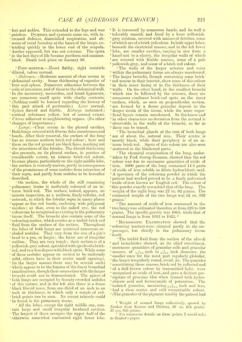 ‘ feet and ankles. This extended to the legs and was ‘ painless. Dyspnoea and cyanosis came on, with in- ‘ creased dnlness, diminished respiration, and ah- ‘ seirce of vocal fremitus at the bases of the lungs, ex- ‘ tending quickly to the lower end of the scapula. ‘ Ascites appeared, but was not extreme. The sputa ‘ in the last days of life became puriform and nummu- ‘ lated. Death took place on January 30. ‘ Post-mortem.—Heart flabby, right ventricle ‘ dilated, valves normal. ‘ Abdomen.—Moderate amount of clear serum in ‘ abdominal cavity. Some thickening of capsules of ‘ liver and spleen. Numerous adhesions between the ‘ coils of intestines, and of these to the abdominal wall. ‘ In the mesentery, mesocolon, and broad ligaments, ‘ are numerous small spots with chalky contents. ‘ (Nothing could be learned regarding the history of ‘ this past attack of peritonitis.) Liver normal. ‘ Spleen flaccid and friable. Kidneys indurated ; ‘ cortical substance yellow, but of normal extent. ‘ Uterus adherent to neighbouring organs. (No other ‘ changes of importance.) ‘ Lungs.—Clear serum in the pleural cavities. ‘ Both lungs covered with fibrous false membranes and ‘ bands. After their removal, the surface of the lung ‘ has an intense uniform brick-red colour ; here and ‘ there on the red ground are black hues, marking out ‘ the interstices of the lobules. The fibroid thickening ‘ also presents, on its pleural surface, in patches of ‘ considerable extent, an intense brick-red colour. ‘ In some places, particularly on the right middle lobe, ‘ the surface is coarsely uneven, partly in consequence ‘ of the prominence of some nodules from retraction of ‘ their septa, and partly from nodules to be hereafter ‘ described. ‘ On section, the whole of the still remaining ‘ pulmonary tissue is uniformly coloured of an in- ‘ tense brick-red. The surface, indeed, appears, on ‘ minute inspection, as a uniform, finely cellular, red ‘ network, in which the lobular septa in many places ‘ appear as tine red bands, enclosing wide polygonal ‘ meshes ; so that, even to the naked eye, the red ‘ colour can be recognised as existing in the pulmonary ‘ tissue itself. The bronchi also contain some of the ‘ colouring matter, which exudes as a turbid brick-red ‘ fluid from the surface of the section. Throughout ‘ the lobes of both lungs are scattered numerous oc- ‘ eluded nodules. They vary from the size of a pin’s ‘ head to a pea, or larger ; the latter are of irregular ‘ outline. They are very tough ; tlieir section is of a ‘ yellowish-grey colour, sprinkled with specks of abrick- ‘ red, and to a less degree with black spots. While some ‘ of these nodules appear on section to be uniformly ‘ solid, others have in their centre small openings, ‘ (in the larger masses there may be several such) ‘ which appear to be the lumina of the finest In'oncliial ‘ ramifications, though their connection with the larger ‘ lu'onchi could not be demonstrated. The apices of ‘ both lungs are occupied by densely crowded nodules ‘ of this nature, and in the left also there is a dense ‘ black fibroid mass, from one-third of an inch to an ‘ inch in thickness, in which only a couple of red- ‘ brick points can be seen. No recent tubercle could ‘ be found in the pulmonary tissue. ‘ All the lobes, except the right middle one, con- ‘ tain large and small irregular loculated cavities. ‘ The largest of these occupies the upper half of the ‘ otherwise somewhat contracted right lower lobe. ‘ It is traversed by numerous bands, and its wall is ‘ tolerably smooth and lined by a loose yellowish- ‘ grey stratum, covered with masses of detritus, some ‘ of which are of a brick-red colour. In both upper lobes, ‘ beneath the cicatricial masses, and in the left lower ‘ lobe, are smaller cavities, varying in size from a ‘ hazel-nut to a cherry, the irregular walls of which ‘ are covered with friable • masses, some of a pale ‘ yellowish-grey, and some of a brick-red colour. ‘ The walls of the larger arteries and veins ‘ within the pulmonary tissue are always uncoloured. ‘ The larger bronchi, though containing some brick- ‘ red mucus in their interior, show none of this colour ‘ in their inner lining or in the thickness of their ‘ walls. On the other hand, in the smallest bronchi ‘ which can be followed by the scissors, there are ‘ numerous confluent brick-red spots on the inner ‘ surface, which, as seen on perpendicular section, ‘ are formed by a dense granular deposit in the ‘ deeper strata of the tissue, while the more super- ‘ ficial layers remain uncoloured. In thickness and ‘ in other characters no deviation from the normal is ‘ observable in the walls of the bronchi, as far as ‘ these can be traced. ‘ The bronchial glands at the root of both lungs ‘ are of about the natural size. Their centre is ‘ mostly black, while their periphery is of an in- ‘ tense brick-red. Spots of this colour are also seen ‘ scattered in the blackened parts. ‘ The chemical examination of the lung, under- ‘ taken by Prof. Gorup-Besanez, showed that the red ‘ colour was due to enormous quantities of oxide of ‘ iron. 1000 parts of the lung contained 14’5 parts ‘ of oxide of iron soluble in dilute hydrochloric acid. ‘ A specimen of the colouring powder in which the ‘ patient had worked proved to be a finely pulverised ‘ oxide of iron known as* English red.’ The colour of ‘ this powder exactly resembled that of the lung. The ‘ weight of the right lung was 27 oz. 82 grains. The ‘ estimated weight of the two lungs was 52 oz. 392 ‘ grains.' ‘ The amount of oxide of iron contained in tlie ‘ two lungs was estimated therefore at from 323 to 338 ‘grains. The specific gravity was 1005, while that of ‘ normal lungs is from 1015 to 1025. ‘ Microscopic Examination showed that the ‘ colouring matters were situated partly in the air- ‘ passages, but chiefly in the pulmonary tissue ‘ itself. ‘ The turbid fluid from the section of the alveoli ‘ and bronchioles showed, as its chief constituent, ‘ enormous quantities of granular cells and granular ‘ masses, of ii^ch to xiiVxr inch diameter, the ‘ smaller ones for the most part regularly globular, ‘ the larger irregularly round, ovoid, &c. The granules ‘ constituting these masses, brick-red by reflected and ‘ of a dull brown colour by transmitted light, were ‘ recognised as oxide of iron, and gave a distinct pre- ‘ cipitate of prussian blue when treated with hydro- ‘ chloric acid and ferrocyanide of potassium. The ‘isolated granules, measuringinch and less, ‘ had a clear centre and still recognisable colour. ‘ (The granules of the pigment used by the patient had ' Weight of normal lungs collectively, quoted by Zenker from Krause and Dieberg, 3(3 oz. 454 grains 37 ozs. 325 grains. For numerous details on these points I would refer to Zenker’s paper.