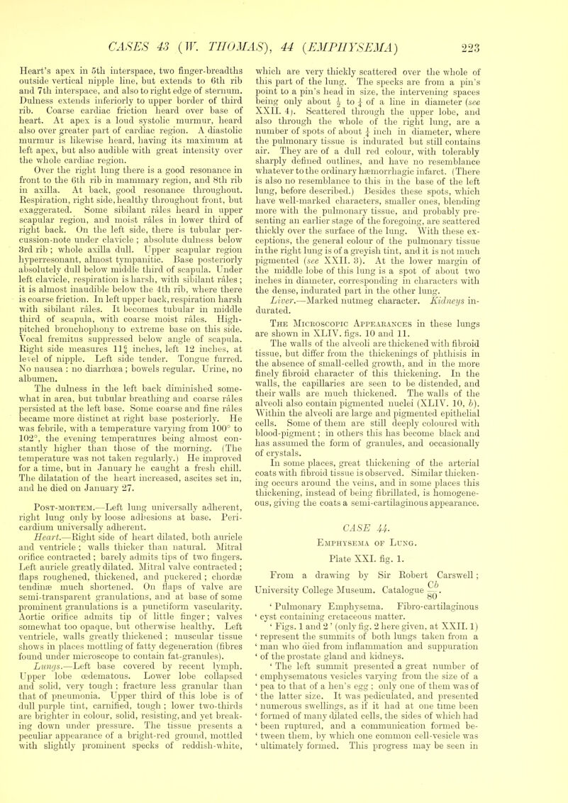 Heart’s apex in 5th interspace, two finger-hreadths outside vertical nipple line, but extends to Gtli rib and 7tb interspace, and also to right edge of sternum. Dulness extends inferiorly to upper border of third rib. Coarse cardiac friction heard over base of heart. At apex is a loud systolic murmur, heard also over greater part of cardiac region. A diastolic murmur is likewise heard, having its maximum at left apex, but also audible with great intensity over the whole cardiac region. Over the right lung there is a good resonance in front to the 6th rib in mammary region, and 8th rib in axilla. At back, good resonance throughout. Eespiration, right side, healthy throughout front, but exaggerated. Some sibilant rales heard in upper scapular region, and moist rales in lower third of right back. On the left side, there is tubular per- cussion-note under clavicle ; absolute dulness below 3rd rib ; whole axilla dull. Upper scapular region hyperresonant, almost tympanitic. Base posteriorly absolutely dull below middle third of scapula. Under left clavicle, respiration is harsh, with sibilant rales ; it is almost inaudible below the 4th rib, where there is coarse friction. In left upper back, respiration harsh with sibilant rales. It becomes tubular in middle third of scapula, with coarse moist rales. High- pitched bronchophony to extreme base on this side. Vocal fremitus suppressed below angle of scapula. Eight side measures 11§ inches, left 12 inches, at level of nipple. Left side tender. Tongue furred. No nausea : no diarrhoea; bowels regular. Urine, no albumen. The dulness in the left back diminished some- what in area, but tubular breathing and coarse rales persisted at the left base. Some coarse and fine rales became more distinct at right base posteriorly. He was febrile, with a temperature varying from 100° to 102°, the evening temperatures being almost con- stantly higher than those of the morning. (The temperature was not taken regularly.) He improved for a time, but in .lanuary he caught a fre.sh chill. The dilatation of the heart increased, ascites set in, and he died on January 27. PosT-MOETEM.—Left luiig Universally adherent, right lung only by loose adhesions at base. Peri- cardium universally adherent. Heart.—Eight side of heart dilated, both auricle and ventricle ; walls thicker than natural. Mitral orifice contracted ; barely admits tips of two fingers. Left auricle greatly dilated. Mitral valve contracted ; flaps roughened, thickened, and puckered ; chordte tending much shortened. On fiaps of valve are semi-transparent granulations, and at base of some prominent granulations is a punctiform vascularity. Aortic orifice admits tip of little finger; valves somewhat too opaque, but otherwise healthy. Left ventricle, walls greatly thickened ; muscular tissue shows in places mottling of fatty degeneration (fibres found under microscope to contain fat-granules). Liams.—Left base covered by recent lymph. Upper lobe oedematous. Lower lobe collapsed and solid, very tough ; fracture less granular than that of pneumonia. Upper third of this lobe is of dull purple tint, carnified, tough ; lower two-thirds are brighter in colour, solid, resisting, and yet break- ing down under pressure. The tissue presents a peculiar appearance of a bright-red ground, mottled with slightly prominent specks of reddish-white. which are very thickly scattered over the whole of this part of the lung. The specks are from a pin’s point to a pin’s head in size, the intervening spaces being only about v to ^ of a line in diameter (see XXII. 4). Scattered through the upper lobe, and also through the whole of the right lung, are a number of spots of about \ inch in diameter, where the pulmonary tissue is indurated but still contains air. They are of a dull red colour, with tolerably sharply defined outlines, and have no resemblance whatever to the ordinary haemorrhagic infarct. (There is also no resemblance to this in the base of the left lung, before described.) Besides these spots, wdiich have well-marked characters, smaller ones, blending more with the pulmonary tissue, and probably pre- senting an earlier stage of the foregoing, are scattered thickly over the surface of the lung. With these ex- ceptions, the general colour of the pulmonary tissue in the right lung is of a greyish tint, and it is not much pigmented (see XXII. 3). At the lower margin of the middle lobe of this lung is a spot of about two inches in diameter, corresponding in characters with the dense, indurated part in the other lung. Liver.—Marked nutmeg character. Kidneys in- durated. The Microscopic Appe.vraxces in these lungs are shown in XLIV. figs. 10 and 11. The walls of the alveoli are thickened with fibroid tissue, but differ from the thickenings of phthisis in the absence of small-celled growth, and in the more finely fibroid character of this thickening. In the walls, the capillaries are seen to be distended, and their walls are much thickened. The walls of the alveoli also contain pigmented nuclei (XLIV. 10, h). Within the alveoli are large and pigmented epithelial cells. Some of them are still deeply coloured with blood-pigment; in others this has become black and has assumed the form of granules, and occasionally of crystals. In some places, great thickening of the arterial coats with fibroid tissue is observed. Similar thicken- ing occurs around the veins, and in some places this thickening, instead of being fibrillated, is homogene- ous, giving the coats a semi-cartilaginous appearance. CASE U. Emphysema of Luxg. Plate XXI. fig. 1. From a drawing by Sir Eobert Carswell ; (jb University College Museum. Catalogue X . bO ‘ Pulmonary Emphysema. Fibro-cartilaginous ‘ cyst containing cretaceous matter. ‘ Figs. 1 and 2 ’ (only fig. 2 here given, at XXII. 1) ‘ represent the summits of both lungs taken from a ‘ man who died from inflammation and suppuration ‘ of the prostate gland and kidneys. ‘ The left summit presented a great number of ‘ emphysematous vesicles varying from the size of a ‘ pea to that of a hen’s egg ; only one of them was of ‘ the latter size. It was pediculated, and presented ‘ numerous swellings, as if it had at one time been ‘ formed of many dilated cells, the sides of which had ‘ been ruptured, and a communication formed be- ‘ tween them, by which one common cell-vesicle was ‘ ultimately formed. This progress may be seen in