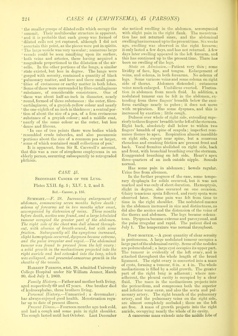 ‘ the smaller groups of dilated cells which occupy the ‘ summit. Their multilocular structure is apparent, ‘ and it is probable that each group was formed of ‘ dilated cells not yet ruptured, although I did not ‘ ascertain this point, as the pieces were put in spirits. ‘ The large vesicle was very vascular; numerous large ‘ vessels could be seen ramifying upon its surface, • both veins and arteries, these having acquired a ‘ magnitude proportioned to the dilatation of the air- ‘ cells. In the other portions of the lungs, a similar ‘ state existed, but less in degree. The lungs were ‘ gorged with serosity, contained a quantity of black ‘ pulmonary matter, and here and there small quan- ‘ titles of cretaceous or earthy matter in both lobes. ‘ Some of these were surrounded by fibro-cartilaginous ‘ substance, of considerable consistence. One of ‘ these was about half-an-inch in diameter, nearly ‘ round, formed of three substances : the outer, tibro- ‘ cartilaginous, of a greyish-yellow colour and nearly ‘ the one-eighth of an inch in thickness ; a central por- ‘ tion of about the size of a pea, of a firm cretaceous ‘ substance of a greyish colour; and a middle coat, ‘ nearly of the same colour as the outer, but less ‘ dense and fibrous. ‘ In one of two points there were bodies which ‘ resembled crude tubercles, and also pneumonic ‘ portions about the size of a common pea or larger, ‘ some of which contained small collections of pus.’ It is apparent, from Sir R. Carswell’s account, that this was a case of atrophous emphysema in an elderly person, occurring subsequently to retrograded phthisis. CASE 45. Secondary Cancer op the Lung. Plates XXII. fig. 5 ; XLV. 1, 2, and 3. Bef.—Cancer, p. 1.35. Summary.—F. 28. Increasing enlargement of abdomen, commencing seven months before death : oedema of forearms set in two months after onset, accompanied by distension of veins. Three months before death, ascites was found, and a large lobulated tumour occupied the greater part of the abdomen. The right side of the chest was dull almost throtigh- out, with absence of breath-sound, but ivith some friction. Subsequently all the symptoms increased, slight hcemoptysis occurred, dyspnoea became extreme, and the pidse irregular and rapid.—The abdominal tumour was found to proceed from the left ovary: a solid groioth in the mediastinum projected into the right auricle and had extended into the lung, which was collapsed, and q^resented cancerous growth in the sheaths of the vessels. Harriet Parsons, setat. 28, admitted University College Hospital under Sir William Jenner, March 30, died July 1, 18G9. Family History.—Father and mother both living, aged respectively 69 and 67 years. One brother died of hydrocephalus, three brothers living. Personal History.—Unmarried ; a dressmaker ; has always enjoyed good health. Menstruation regu- lar up to date of present illness. Present Illness.-—Fourteen months ago took cold, and had a cough and some pain in right shoulder. The cough lasted until last October. Last December she noticed swelling in the abdomen, accompanied with slight pain in the right flank. The menstrua- tion has not returned since, and the abdominal swelling has increased up to the present time. Six weeks ago, swelling was observed in the right forearm; it only lasted a few days, and has not returned. A few days later swelling appeared in the left forearm, and this has continued up to the present time. There has been no swelling of the legs. State on Admission.—Patient very thin ; some lividity of face, lips, and tongue. Enlargement of veins, and oedema, in both forearms. No oedema of legs. Some varicose veins and some oedema on right side of thorax. Abdomen distended; cutaneous veins much enlarged. Umbihcus everted. Fluctua- tion in abdomen from much fluid. Li addition, a nodulated tumour can be felt in the abdomen, ex- tending from three fingers’ breadth below the ensi- form cartilage nearly to pubes ; it does not move with respiration. Has some dyspnoea, and this is increased by exertion ; little cough. Dulness over whole of right side, extending supe- riorly to three fingers’ breadth to the left of the sternum. Eight back, absolutely dull below to wuthin two fingers’ breadth of spine of scapula; imperfect reso- nance thence to apex. Respiration almost inaudible on right side, except near spine, but a sonorous rhonchus and creaking friction are present front and back. Vocal fremitus abolished on right side, back and front, with bronchial breathing over the sternum. Exaggerated breathing on left side. Heart’s apex three-quarters of an inch outside nipple. Somids normal. Has some pain in abdomen; bowels regular. Urine free from albumen. In the further progress of the case, some tempo- rary dysphagia for solids occurred, but it was not marked and was only of short duration. Hemoptysis, slight in degree, also occurred on one occasion. Glairy tenacious sputa followed, and rusty sputa were observed later. Borne pain was felt from time to time in the right shoulder. The nodulated masses in the abdomen increased in size and distinctness, as did also the ascites and the distension of the veins of the thorax and abdomen. The legs became cedema- tous. Dyspnoea became extreme and paroxysmal, and the pulse irregular and rapid. The patient died on July 1. The temperature was normal throughout. Post-mortem.—A great quantity of clear serosity in peritoneum. A large nodulated tumour occupies a large part of the abdominal cavity. Some of the nodules are pedunculated ; a large cyst occupies its upper part. The tumour is evidently of the left ovary, and is attached throughout the whole length of the broad ligament. The right ovary is converted into a mass of cysts, forming a tumour, 6 in. x 4 in. The whole mediastinum is filled by a solid growth. The greater part of the right lung is adherent; where non- adherent, the pleural cavity is occupied by a clear fluid. The mass in the mediastinum projects into the pericardium, and compresses both the superior and inferior veme cavse, and also the aorta and pul- monary artery. The right branch of the pulmonary artery, and the pulmonary veins on the right side, are almost completely occluded ; those on the left are free. A mass of growth projects into the right auricle, occupying nearly the whole of its cavity. A cancerous mass extends into the middle lobe of