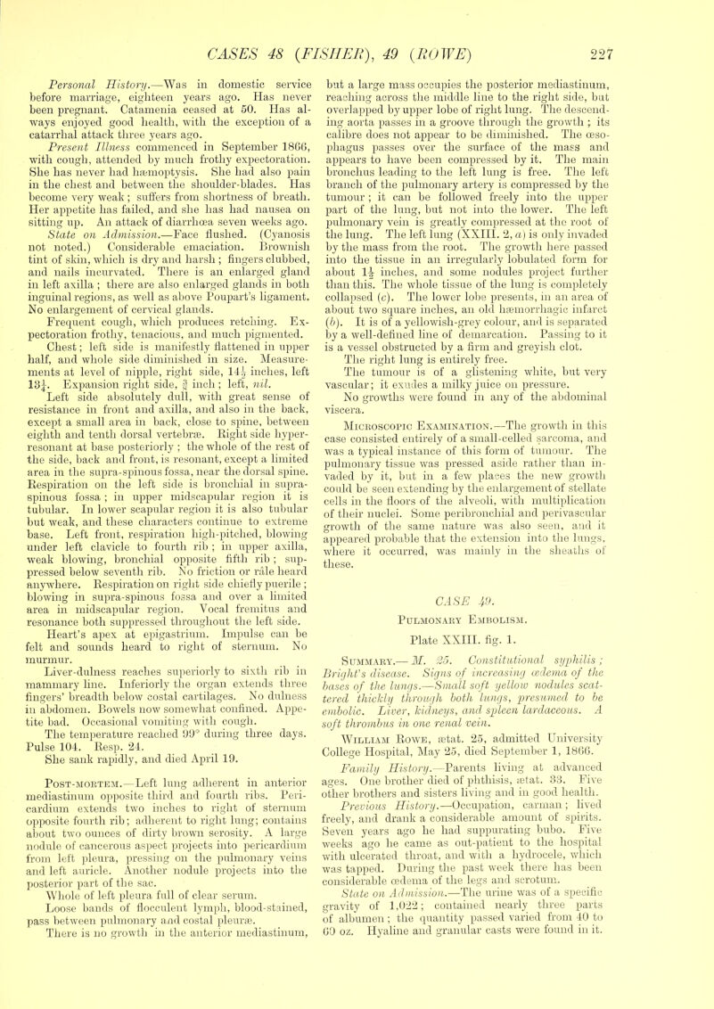 Personal History.—Was in domestic service before marriage, eighteen years ago. Has never been pregnant. Catamenia ceased at 60. lias al- ways enjoyed good health, with the exception of a catarrhal attack three years ago. Present Illness commenced in September 18GG, with cough, attended hy much frothy expectoration. She has never had hfemoptysis. She had also pain in the chest and between the shoulder-blades. Has become very weak ; suffers from shortness of breath. Her appetite has failed, and she has had nausea on sitting up. An attack of diarrhoea seven weeks ago. State on Admission.—Face Hushed. (Cyanosis not noted.) Considerable emaciation. Brownish tint of skin, which is dry and harsh ; fingers clubbed, and nails incurvated. There is an enlarged gland in left axilla ; there are also enlarged glands in both inguinal regions, as well as above Poupart’s ligament. No enlargement of cervical glands. Frequent cough, which produces retching. Ex- pectoration frothy, tenacious, and much pigmented. Chest; left side is manifestly fiattened in upper half, and whole side diminished in size. Measure- ments at level of nipple, right side, 14-^ inches, left 13j. Expansion right side, inch ; left, nil. Left side absolutely dull, with great sense of resistance in front and axilla, and also in the back, except a small area in back, close to spine, betw'een eighth and tenth dorsal vertebne. Eight side hyper- resonant at base posteriorly ; the whole of the rest of the side, back and front, is resonant, except a limited area in the supra-spinous fossa, near the dorsal spine. Respiration on the left side is bronchial in supra- spinous fossa ; in upper midscapular region it is tubular. In lower scapular region it is also tubular but weak, and these characters continue to extreme base. Left front, respiration high-pitched, blowing under left clavicle to fourth rib ; in upper axilla, weak blowing, bronchial opposite fifth rib ; sup- pressed below seventh rib. No friction or rale heard anywhere. Respiration on right side chiefiy puerile ; blowing in supra-spinous fossa and over a limited area in midscapular region. Vocal fremitus and resonance both suppressed throughoiit the left side. Heart’s apex at epigastrium. Impulse can be felt and sounds heard to right of sternum. No murmur. Liver-dulness reaches superiorly to sixth rib in mammary line. Inferiorly the organ extends three fingers’ breadth below costal cartilages. No dulness in abdomen. Bowels now somewhat confined. Appe- tite bad. Occasional vomiting with cough. The temperature reached 0fi° during three days. Pulse 104. Resp. 24. She sank rapidly, and died April 19. Post-mortem.—Left lung adherent in anterior mediastinum opposite third and fourth ribs. Peri- cardium extends two inches to right of sternum opposite fourth rib; adherent to right lung; contains about two ounces of dirty brown serosity. A large nodule of cancerous aspect projects into pericardium from left pleura, pressing on the pulmonary veins and left auricle. Another nodule projects into the posterior part of the sac. Whole of left pleura full of clear serum. Loose bands of flocculeiit lymph, blood-stained, pass between pulmonary and costal pleuras. There is no growth in the anterior mediastinum, hut a large mass occupies the posterior mediastinum, reaching across the middle line to the right side, but overlapped by upper lobe of right lung. The descend- ing aorta passes in a groove through the growth ; its calibre does not appear to be diminished. The oeso- phagus passes over the surface of the mass and appears to have been compressed by it. The main hronchus leading to the left lung is free. The left hranch of the pulmonary artery is compressed I)y the tumour ; it can be followed freely into the upper part of the lung, but not into the lower. The left ]3uhnonary vein is greatly compressed at tlic root of the lung. The left lung (XXIII. 2, a) is only invaded by the mass from the root. The growth here passed into the tissue in an irregularly lobulated form for about 1-^ inches, and some nodules project further than this. The whole tissue of the lung is completely collapsed (c). The lower lobe presents, in an area of about two square inches, an old hfemorrhagic infarct (b). It is of a yellowish-grey colour, and is separated by a well-defined line of demarcation. Passing to it is a vessel obstructed by a firm and greyish clot. The right lung is entirely free. The tumour is of a glistening white, hut very- vascular; it exudes a milky juice on pressure. No growths were found in any of the abdominal viscera. Microscopic Examination.—The growth in this case consisted entirely of a small-celled sarcoma, and was a typical instance of this form of tumour. The pulmonary tissue was pressed aside rather than in- vaded by it, but in a few places the new growth could be seen extending by the enlargement of stellate cells in the fioors of the alveoli, with multiplication of their nuclei. Some peribronchial and perivascular growth of the same nature was also seen, and it appeared probable that the extension into the lungs, where it occurred, was mainly in the sheaths of these. CASE 49. Pulmonary Embolism. Plate XXIII. fig. 1. Summary.— M. 25. Constitutional syphilis ; Bright's disease. Signs of increasing cedcma of the bases of the lungs.—Small soft yellow nodules sccht- tered thickly through both lungs, presumed to be embolic. Liver, kidneys, and spleen lardaceous. A soft thrombus in one renal vein. William Rowe, letat. 25, admitted University College Hospital, May 25, died September 1, 18G6. Family History.—Parents living at advanced ages. One brother died of phthisis, letat. 33. Five other brothers and sisters living and in good health. Previous History.—Occupation, carman ; lived freely, and drank a considerable amount of spirits. Seven years ago he had suppurating bubo. Five weeks ago he came as out-patient to the hospital with ulcerated throat, and with a hydrocele, which was tapped. During the past week there has been considerable oedema of the legs and scrotum. State on Admission.—The urine was of a specific gravity of 1,G22; contained nearly three parts of albumen ; the quantity passed varied from 40 to GO oz. Hyaline and granular casts were found in it.