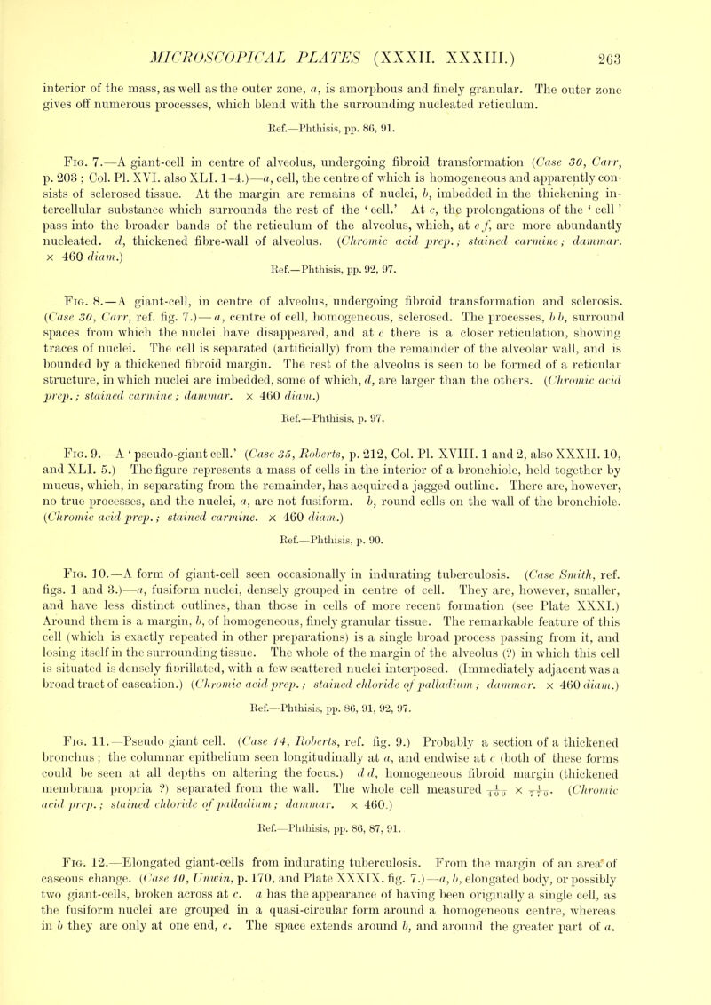 interior of the mass, as well as the outer zone, a, is amorphous and finely granular. The outer zone gives off numerous processes, which blend with the surrounding nucleated reticulum. Ilef.—Phthisis, jip. 86, 91. Fig. 7.—A giant-cell in centre of alveolus, undergoing fibroid transformation (Case 30, Carr, p. 203 ; Col. PI. XVI. also XLI. 1-4.)—a, cell, the centre of wdiich is homogeneous and apparently con- sists of sclerosed tissue. At the margin are remains of nuclei, h, imbedded in the thickening in- tercellular substance which surrounds the rest of the ‘ cell.’ At c, the prolongations of the ‘ cell ’ pass into the broader bands of the reticulum of the alveolus, wdiich, at e f, are more abundantly nucleated, d, thickened fibre-wall of alveolus. {Chromic acid prep.; stained carmine; dammar. X 460 diam.) Pvef.—Phthisis, ppi. 92, 97. Fig. 8.—A giant-cell, in centre of alveolus, undergoing fibroid transformation and sclerosis. (Case 30, Carr, ref. fig. 7.)—a, centre of cell, homogeneous, sclerosed. The processes, hb, surround spaces from which the nuclei have disappeared, and at c there is a closer reticulation, showdng traces of nuclei. The cell is separated (artificially) from the remainder of the alveolar wall, and is bounded by a thickened fibroid margin. The rest of the alveolus is seen to be formed of a reticular structure, in which nuclei are imbedded, some of wdiich, d, are larger than the others. {Chromic acid prep.; stained carmine; dammar, x 460 diam.) Ref.—Phthisis, p. 97. Fig. 9.—A ‘ pseudo-giant cell.’ {Case 35, Roberts, p. 212, Col. PI. XVIII. 1 and 2, also XXXII. 10, and XLI. 5.) The figure represents a mass of cells in the interior of a bronchiole, held together by mucus, which, in separating from the remainder, has acquired a jagged outline. There are, however, no true processes, and the nuclei, a, are not fusiform, b, round cells on the wall of the bronchiole. {Chromic acid prep.; stained carmine, x ■iijO diam.) Ref.—Phthisi.s, 2'i- 90. Fig. 10.—a form of giant-cell seen occasionally in indurating tuberculosis. {Case Smith, ref. figs. 1 and 3.)—a, fusiform nuclei, densely grouped in centre of cell. They are, however, smaller, and have less distinct outlines, than these in cells of more recent formation (see Plate XXXI.) Around them is a margin, b, of homogeneous, finely granular tissue. The remarkable feature of this cell (which is exactly re|ieated in other preparations) is a single broad process passing from it, and losing itself in the surrounding tissue. The whole of the margin of the alveolus (?) in which this cell is situated is densely finrillated, with a few' scattered nuclei mterposed. (Immediately adjacent was a broad tract of caseation.) {Chromic acid prep.; stained cldoride of palladiam ; dammar, x AdO diam.) Ref.—Phthisis, pp. 86, 91, 92, 97. Fig. 11.—Pseudo giant cell. {Ciise 14, Riotmrts, ref. fig. 9.) Probably a section of a thickened l)ronchus; the columnar epithelium seen longitudinally at a, and endwise at c (both of these forms could be seen at all depths on altering the focus.) d d, homogeneous fibroid margin (thickened membrana propria ?) separated from the wall. The wdiole cell measured Pra x rfo- {Chromic acid prep.; stained cidoridc of pfdladinm ; dammar. x 460.) Ref.—Phthisis, pp. 86, 87, 91. Fig. 12.—Elongated giant-cells from indurating tuberculosis. From the margin of an area of caseous change. (Case 10, Unwin, p. 170, and Plate XXXIX. fig. 7.)—a, b, elongated body, or possibly tw'o giant-cells, broken across at c. a has the appearance of having been originally a single cell, as the fusiform nuclei are grouped in a quasi-circular form around a homogeneous centre, whereas in b they are only at one end, e. The space extends around b, and around the greater part of a.