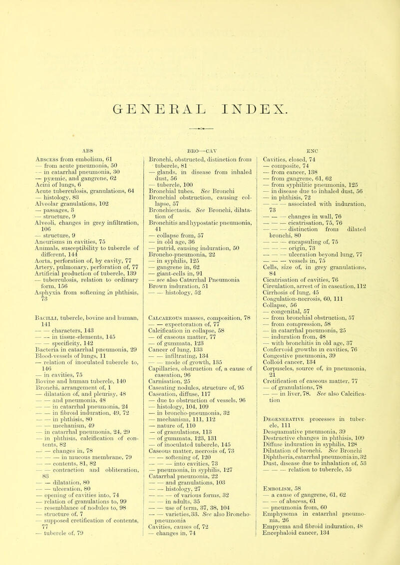 GENERAL INDEX ABS Abscess from embolism, 61 — from acute pneumonia, 50 — in catarrhal pnemnonia, 30 — pysemic, and gangrene, 62 Acini of lungs, 6 Acute tuberculosis, granulations, 64 — histology, 83 Alveolar granulations, 102 — passages, 3 — structure, 9 Alveoli, changes in grey infiltration, 106 — structure, 9 Aneurisms in cavities, 75 Animals, susceptibility to tubercle of different, 144 Aorta, perforation of, by cavity, 77 Artery, pulmonary, perforation of, 77 Artificial production of tubercle, 139 — tuberculosis, relation to ordinary form, 156 Asphyxia from softening in phthisis, 73 Bacilli, tubercle, bovine and human, 141 characters, 143 in tissue-elements, 145 specificity, 142 Bacteria in catarrhal pneumonia, 29 Blood-vessels of lungs, 11 — relation of inoculated tubercle to, 146 — in cavities, 75 Bovine and human tubercle, 140 Bronchi, arrangement of, 1 — dilatation of, and pleurisy, 48 and pneumonia, 48 in catarrhal pneumonia, 24 in fibroid induration, 49, 72 in phthisis, 80 mechanism, 49 — in catarrhal pneumonia, 24, 29 — in phthisis, calcification of con- tents, 82 changes in, 78 in mucous membrane, 79 contents, 81, 82 contraction and obliteration, 83 — — dilatation, 80 ulceration, 80 ■— opening of cavities into, 74 ■— relation of granulations to, 99 — resemblance of nodules to, 98 — structure of, 7 — supposed cretification of contents, 77 ■— tubercle of, 79 BRO—CAV Bronchi, obstructed, distinction from tubercle, 81 — glands, in disease from inhaled dust, 56 — tubercle, 100 Bronchial tubes. See Bronchi Broncliial obstruction, causing col- lapse, 57 Bronchiectasis. See Bronchi, dilata- tion of Bronchitis and hypostatic pneumonia, 41 — collapse from, 57 — in old age, 36 — putrid, causing induration, 50 Broncho-pneumonia, 22 — in syphilis, 125 — gangrene in, 62 •—• giant-cells in, 91 — see also Catarrhal Pneumonia Brown induration, 51 histology, 52 Calcareous masses, composition, 78 expectoration of, 77 Calcification in collapse, 58 — of caseous matter, 77 — of gummata, 123 Cancer of lung, 133 infiltrating, 134 mode of growth, 135 Capillaries, obstruction of, a cause of caseation, 96 Carnisation, 25 Caseating nodules, structure of, 95 Caseation, diffuse, 117 — due to obstruction of vessels, 96 ■— histology, 104, 109 — in broncho-pneumonia, 32 — mechanism. 111, 112 — nature of, 110 — of granulations, 113 — of gummata, 123, 131 — of inoculated tubercle, 145 Caseous matter, necrosis of, 73 softening of, 120 into cavities, 73 — pneumonia, in syphilis, 127 Catarrhal pneumonia, 22 and granulations, 103 histology, 27 of various forms, 32 in adults, 35 — — use of term, 37, 38, 104 varieties, 33. See also Broncho- pneumonia Cavities, causes of, 72 — changes in, 74 ENC Cavities, closed, 74 — composite, 74 — from cancer, 138 — from gangrene, 61, 62 — from sy'philitic pneumonia, 125 — in disease due to inhaled dust, 56 — in p)hthisis, 72 associated with induration, 73 changes in wall, 76 cicatrisation, 75, 76 distinction from dilated bronchi, 80 — encapsuliug of, 75 origin, 73 ulceration beyond lung, 77 — vessels in, 75 Cells, size of, in grey granulations. 84 Cicatrisation of cavities, 76 Circulation, arrest of in caseation, 112 Cirrhosis of lung, 45 Coagulation-necrosis, 60, 111 Collapse, 56 — congenital, 57 — from bronchial obstruction, 57 — from compression, 58 — in catarrhal pneumonia, 25 — induration from, 48 — with bronchitis in old age, 37 Confervoid growths in cavities, 76 Congestive pneumonia, 39 Colloid cancer, 134 Corpuscles, source of, in pneumonia, 21 Cretification of caseous matter, 77 — of granulations, 78 in liver, 78. See also Calcifica- tion Degenerative processes in tuber- cle, 111 Desquamative pneumonia, 39 Destructive changes in phthisis, 109 Diffuse induration in syphilis, 128 Dilatation of bronchi. See Bronchi Diphtheria, catarrhal pneumonia in, 32 Dust, disease due to inliaJation of, 53 relation to tubercle, 55 Embolism, 58 — a cause of gangrene, 61, 62 of abscess, 61 — pneumonia from, 60 Emphysema in catarrhal pineumo- nia, 26 Emj)yema and fibroid induration, 48 Encephaloid cancer, 134