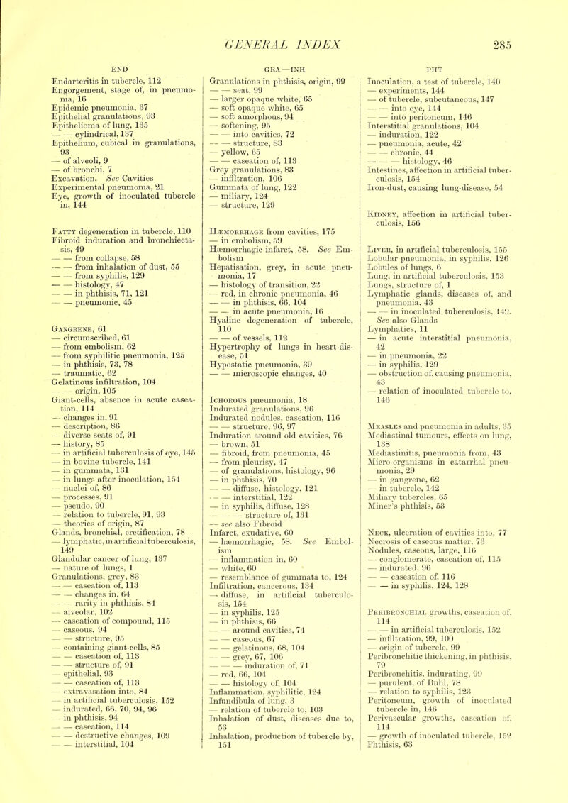 END Endarteritis in tubercle, 112 Engorgement, stage of, in pneumo- nia, 16 Epidemic pneumonia, 37 Epithelial granulations, 93 Epithelioma of lung, 135 cylindrical, 137 Epithelium, cubical in granulations, 93 — of alveoli, 9 — of bronchi, 7 Excavation. See Cavities Experimental pneumonia, 21 Eye, growth of inoculated tubercle in, 144 Fatty degeneration in tubercle, 110 Fibroid induration and bronchiecta- sis, 49 from collapse, 58 from inhalation of dust, 55 from syphilis, 129 histology, 47 in phthisis, 71, 121 pneumonic, 45 Gangrene, 61 — circumscribed, 61 — from embolism, 62 — from syphilitic pneumonia, 125 — in phthisis, 73, 78 — traumatic, 62 Gelatinous infiltration, 104 origin, 105 Giant-celis, absence in acute casea- tion, 114 — changes in, 91 — description, 86 — diverse seats of, 91 — history, 85 — in artificial tuberculosis of eye, 145 — in bovine tubercle, 141 — in gmnmata, 131 — in lungs after inoculation, 154 — nuclei of, 86 — processes, 91 — pseudo, 90 -- relation to tubercle, 91, 93 — theories of origin, 87 Glands, bronchial, cretification, 78 — lymphatic, in artificial tuberculosis, 149 Glandular cancer of lung, 137 — nature of hmgs, 1 Granulations, grey, 83 caseation of, 113 changes in, 64 rarity in phthisis, 84 — alveolar, 102 — caseation of compound, 115 — caseoirs, 94 structure, 95 ^ containing giant-cells, 85 caseation of, 113 structure of, 91 — epithelial, 93 caseation of, 113 — extravasation into, 84 - in artificial tuberculosis, 152 — indurated, 66, 70, 94, 96 — in phthisis, 94 caseation, 114 destructive changes, 109 interstitial, 104 GEXEBAL INDEX GRA—INH Granulations in phthisis, origin, 99 seat, 99 — larger opacpie white, 65 — soft opaque white, 65 — soft amorphous, 94 — softening, 95 into cavities, 72 structm-e, 83 — yellow, 65 caseation of, 113 Grey granulations, 83 — infiltration, 106 Gummata of lung, 122 — miliary, 124 — structure, 129 H/Emorkhage from cavities, 175 — in embolism, 59 Ha-morrhagic infarct, 58. See Em- bolism Hepatisation, grey, in acute pneu- monia, 17 — histology of transition, 22 — red, in chronic imemnonia, 46 in phthisis, 66, 104 in acute pneumonia, 16 Hyaline degeneration of tubercle, 110 of vessels, 112 Hypertrophy of lungs in heart-dis- ease, 51 Hypostatic pneumonia, 39 microscopic changes, 40 Ichorous pneumonia, 18 Indmated granulations, 96 Indurated nodules, caseation, 116 structure, 96, 97 Indmation around old cavities, 76 —- brown, 51 — fibroid, from pneumonia, 45 — from pleurisy, 47 — of granulations, histology, 96 — in plithisis, 70 diffuse, histology, 121 interstitial, 122 — in syphilis, diffuse, 128 ■— structure of, 131 — see also Fibroid Infarct, exudative, 60 — hiemorrhagic, 58. See Embol- ism — inflammation in, 60 I — white, 60 1 — resemblance of gummata to, 124 Infiltration, cancerous, 134 — diffuse, in artificial tuberculo- sis, 154 — ill syphilis, 125 — in phthisis, 66 around cavities, 74 — — caseous, 67 gelatinous, 68, 104 grey, 67, 106 induration of, 71 — red, 66, 104 histology of, 104 Inflammation, syifliilitic, 124 Infundibula of lung, 3 — relation of tubercle to, 103 Inhalation of dust, diseases due to, 53 Inhalation, production of tubercle by, 151 285 PHT Inoculation, a test of tubercle, 140 — experiments, 144 — of tubercle, subcutaneous, 147 into eye, 144 into peritoneum, 146 Interstitial granulations, 104 — induration, 122 — pneumonia, acute, 42 chronic, 44 histology, 46 Intestines, affection in artificial tuber- culosis, 154 Iron-dust, causing lung-disease, 54 Kidney, affection in artificial tuber- culosis, 156 Liver, in artificial tuberculosis, 155 Lobular pneumonia, in syphilis, 126 Lobules of hmgs, 6 Lung, in artificial tuberculosis, 153 Lungs, structure of, 1 Lymphatic glands, diseases of, and pneumonia, 43 in inoculated tuberculosis, 149. See also Glands Lymphatics, 11 — in acute interstitial pneumonia, 42 — in pneumonia, 22 — in syphilis, 129 — obstruction of, causing 2)neumonia, 43 — relation of inoculated tubercle to, 146 Measles and jinemnonia in adults, 35 Mediastinal tumours, effects on lung, 138 Mediastinitis, pneumonia from, 43 Micro-organisms in catarrhal pneu- monia, 29 — in gangrene, 62 — in tubercle, 142 Miliary tubercles, 65 Miner’s phthisis, 53 Neck, ulceration of cavities into, 77 Necrosis of caseous matter, 73 Nodides, caseous, large, 116 — conglomerate, caseation of, 115 — indurated, 96 — •— caseation of. 116 in syj)hilis, 124, 128 Peribronchial growths, caseation of, 114 in artificial tuberculosis, 152 — infiltration, 99, 100 — origin of tubercle, 99 Peribronchitic thickening, in phthisi.s, 79 Peribronchitis, indurating, 99 — jnirulent, of Buhl, 78 — relation to syphilis, 123 Peritoneum, gi'owth of inoculated tubercle in, 146 Perivascular growths, caseation of, 114 — growth of inoculated tubercle, 152 Phthisis, 63