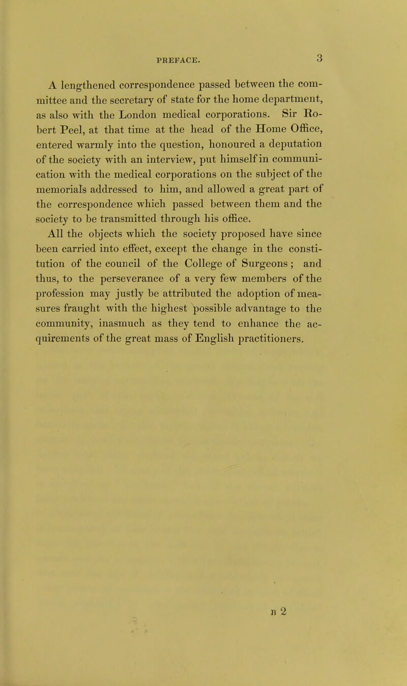 A lengthened correspondence passed between the com- mittee and the secretary of state for the home department, as also with the London medical corporations. Sir Ro- bert Peel, at that time at the head of the Home Office, entered warmly into the question, honoured a deputation of the society with an interview, put himself in communi- cation with the medical corporations on the subject of the memorials addressed to him, and allowed a great part of the correspondence which passed between them and the society to be transmitted through his office. All the objects which the society proposed have since been carried into effect, except the change in the consti- tution of the council of the College of Surgeons; and thus, to the perseverance of a very few members of the profession may justly be attributed the adoption of mea- sures fraught with the highest possible advantage to the community, inasmuch as they tend to enhance the ac- quirements of the great mass of English practitioners. n 2