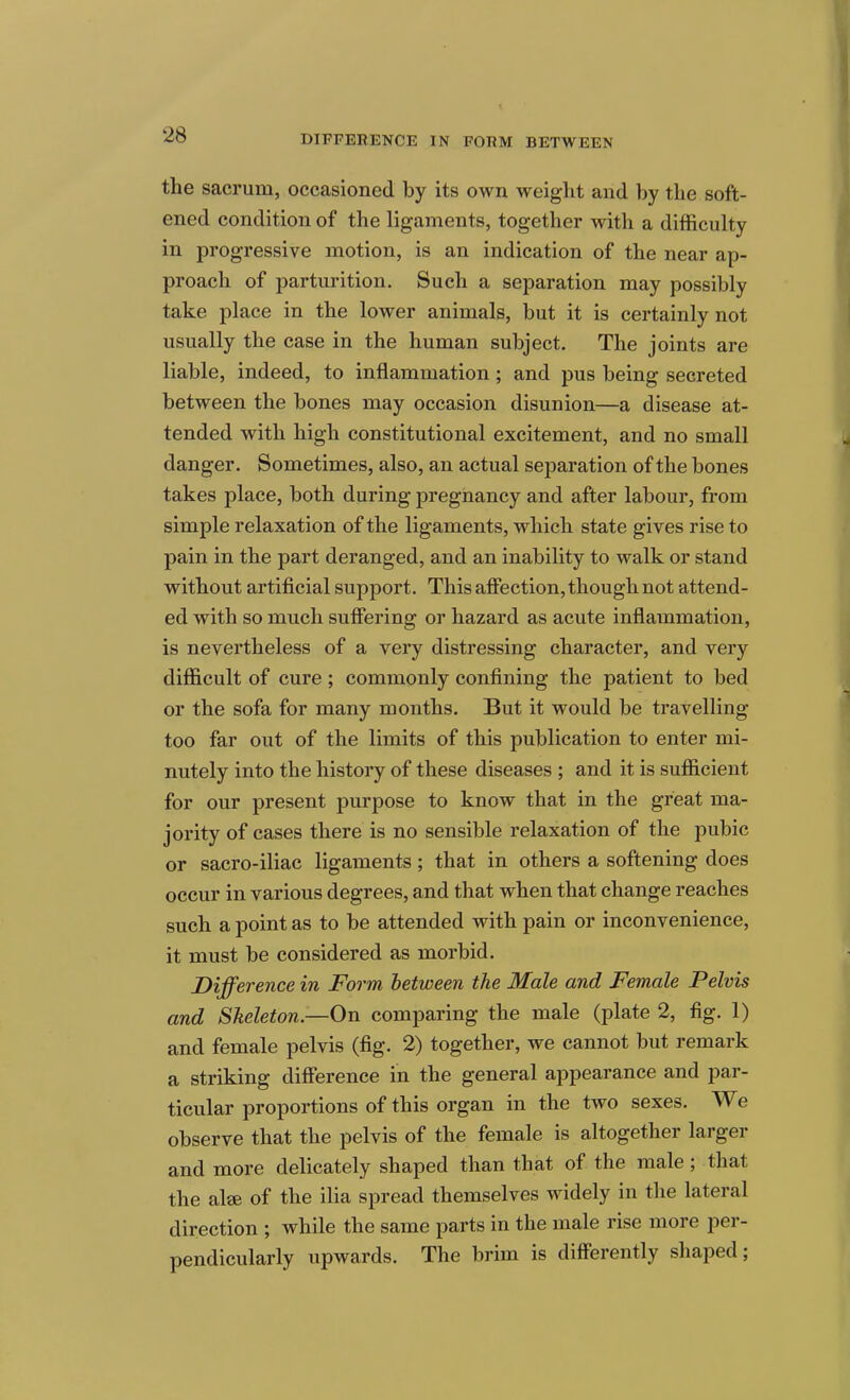 DIFFERENCE IN FORM BETWEEN the sacrum, occasioned by its own weight and by the soft- ened condition of the ligaments, together with a difficulty in progressive motion, is an indication of the near ap- proach of parturition. Such a separation may possibly take place in the lower animals, but it is certainly not usually the case in the human subject. The joints are liable, indeed, to inflammation; and pus being secreted between the bones may occasion disunion—a disease at- tended with high constitutional excitement, and no small danger. Sometimes, also, an actual separation of the bones takes place, both during pregnancy and after labour, from simple relaxation of the ligaments, which state gives rise to pain in the part deranged, and an inability to walk or stand without artificial support. This affection, though not attend- ed with so much suffering or hazard as acute inflammation, is nevertheless of a very distressing character, and very difficult of cure; commonly confining the patient to bed or the sofa for many months. But it would be travelling too far out of the limits of this publication to enter mi- nutely into the history of these diseases ; and it is sufficient for our present purpose to know that in the great ma- jority of cases there is no sensible relaxation of the pubic or sacro-iliac ligaments; that in others a softening does occur in various degrees, and that when that change reaches such a point as to be attended with pain or inconvenience, it must be considered as morbid. Difference in Form between the Male and Female Pelvis and Skeleton—On comparing the male (plate 2, fig. 1) and female pelvis (fig. 2) together, we cannot but remark a striking difference in the general appearance and par- ticular proportions of this organ in the two sexes. We observe that the pelvis of the female is altogether larger and more delicately shaped than that of the male; that the alae of the ilia spread themselves widely in the lateral direction ; while the same parts in the male rise more per- pendicularly upwards. The brim is differently shaped;