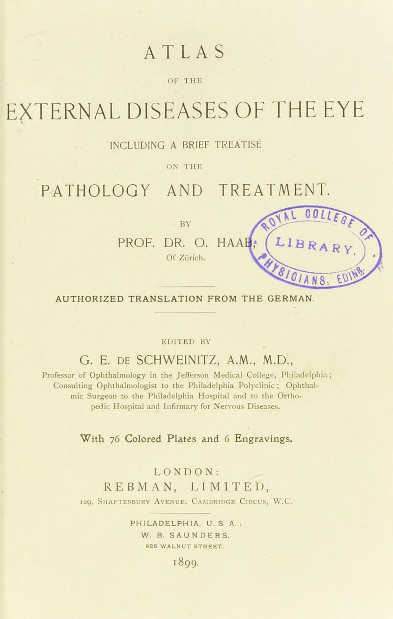 ATLAS OF THF EXTERNAL DISEASES OF THE EYE \ INCLUDING A BRIEF TREATISE ON THF, PATHOLOGY AND TREAT A PROF. DR. 0. HA AH' ( Of Zurich. AUTHORIZED TRANSLATION FROM THE GERMAN. ICniTEI) BY G. E. DE SCHWEINITZ, A.M., M.D., Professor of Ophthalmology in the Jefferson Medical College, Philadelphia; Consulting Ophthalmologist to the Philadelphia Polyclinic; Ophthal- mic Surgeon to the Philadelphia Ho.spital and to the Ortho- pedic Hospital and Infirmary for Nervous Disea.ses. With 76 Colored Plates and 6 Engravings. LONDON: REBMAN, LIMITED, 129, Shaftesbury Avenue, CAMiiRinoE Circus, W.C. PHILADELPHIA, U. S A. : W. B. SAUNDERS. 926 WALNUT STREET. 1899.
