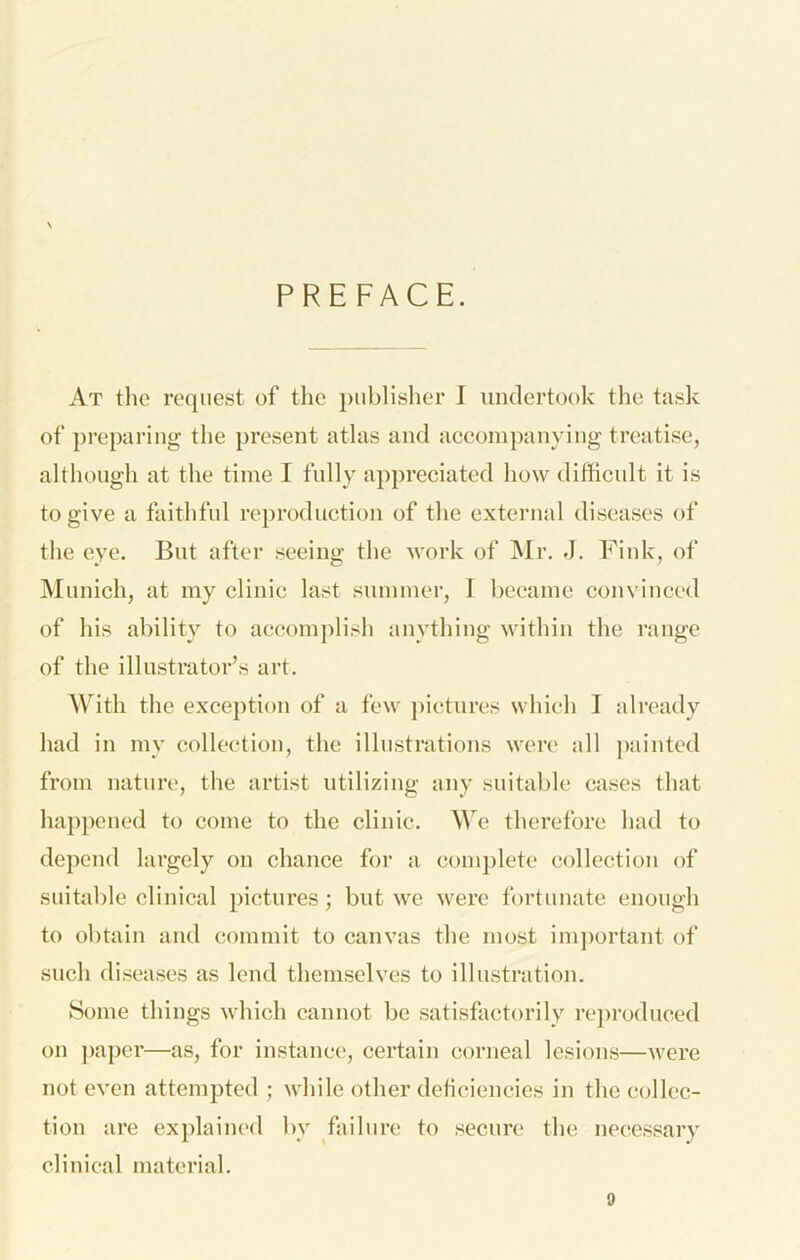 PREFACE. At the request of the publisher I undertook the tusk of preparing the present atlas and accompanying treatise, although at the time I fully appreciated how difficult it is to give a faithful reproduction of the external diseases of the eye. But after seeing the work of Mr. J. Fink, of INIunich, at my clinic last summer, I became convinced of his ability to accomplish anything within the range of the illustrator’s art. With the exception of a few })ictures which I already had in my collection, the illustrations were all ])aintcd from nature, the artist utilizing any suitable ca.ses that happened to come to the clinic. We therefore had to depend largely on chance for a complete collection of suitable clinical pictures; but we were fortunate enough to obtain and commit to canvas the most imjmrtant of such diseases as lend themselves to illustration. Some things \vhich cannot be satisfactorily re])roduced on ])aper—as, for instance, certain corneal lesions—were not even attempted ; while other deficiencies in the collec- tion are explained by failure to secure the necessary clinical material.