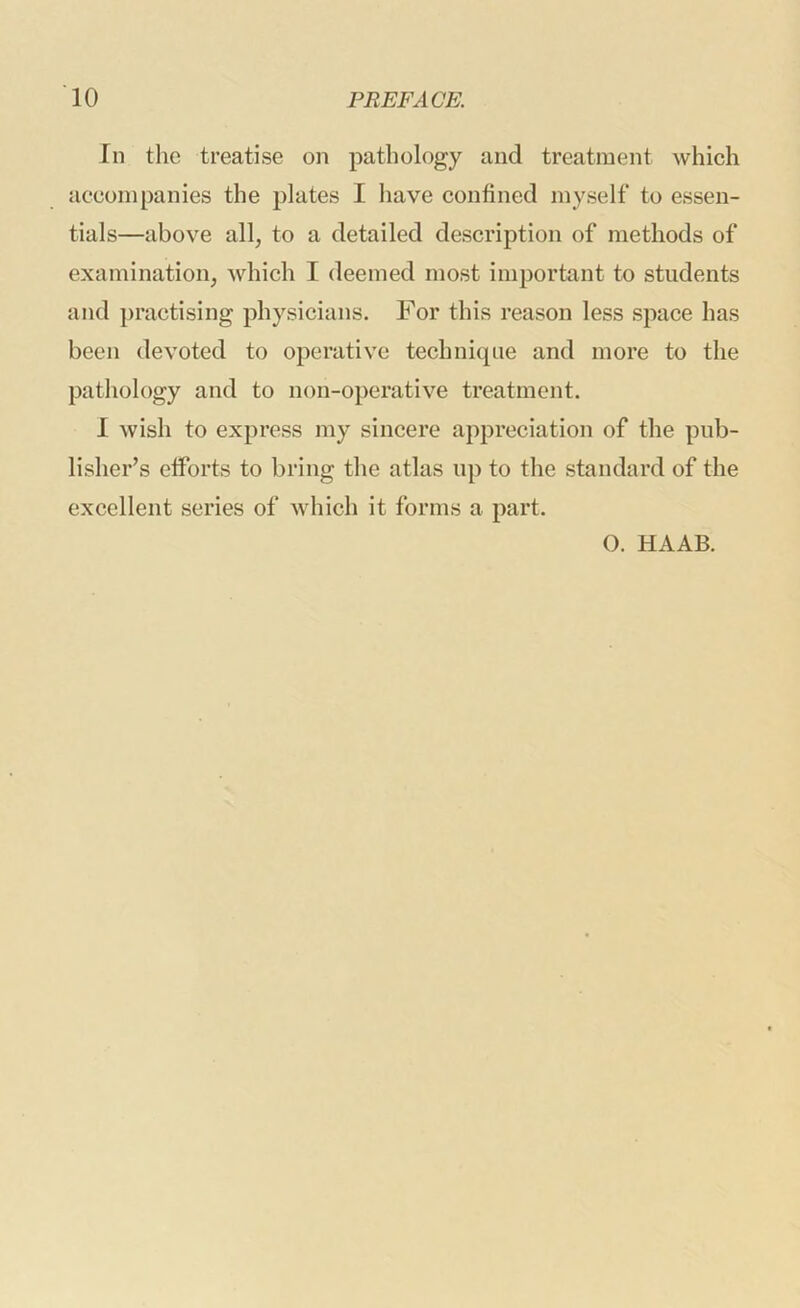 In the treatise on pathology and treatment which accompanies the plates I have confined myself to essen- tials—above all, to a detailed description of methods of examination, which I deemed most important to students and })ractising physicians. For this reason less space has been devoted to operative technique and more to the pathology and to non-operative treatment. 1 wish to express my sincere appreciation of the pub- lisher’s efforts to bring the atlas up to the standard of the excellent series of which it forms a part. O. HAAB.