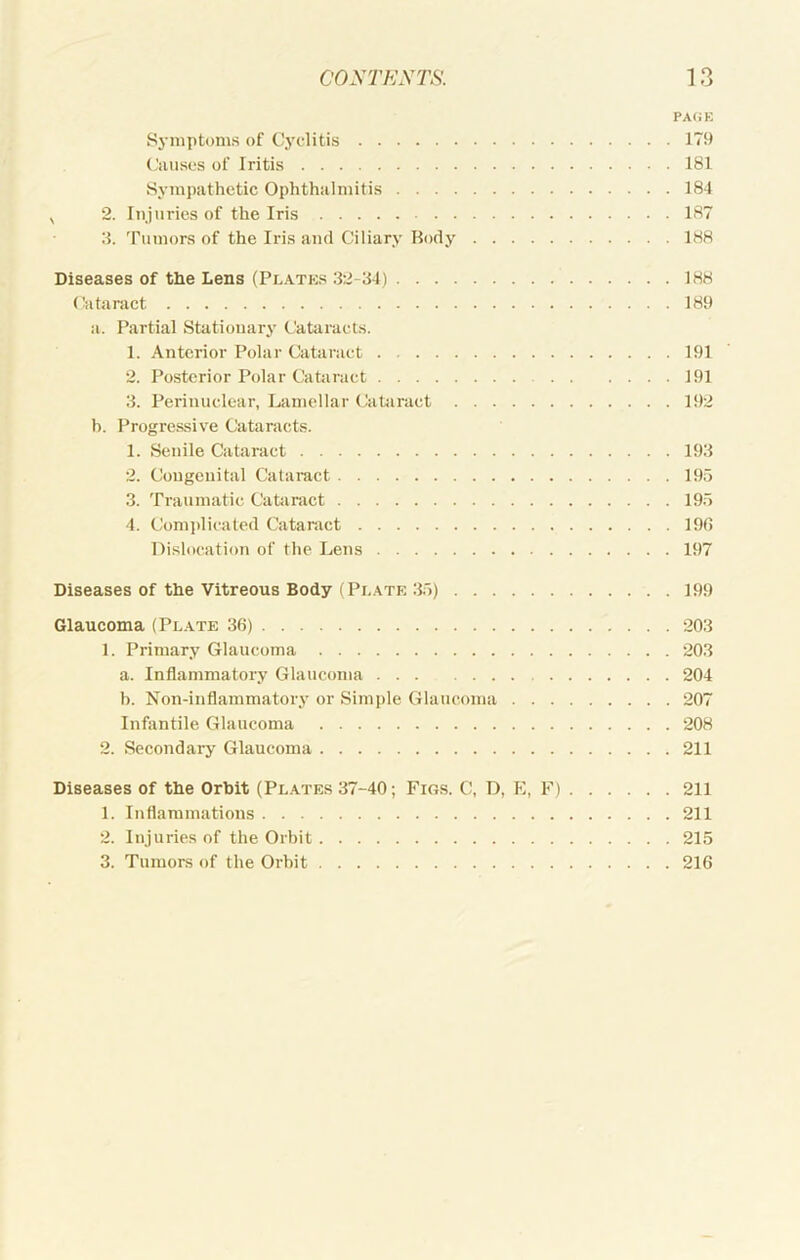 pa(;e Sj-mptoms of Cyclitis 179 (’iUises of Iritis 181 Sympathetic Ophthalmitis 184 ^ 2. Injuries of the Iris 187 3. 'rumors of the Iris ami Ciliary Body 188 Diseases of the Lens (Platks 32-34) 188 (iitaiiict 189 a. Partial Stationary Cataracts. 1. Anterior Polar Cataract 191 2. Posterior Polar Cataract 191 3. Perinuclear, Lamellar CaUiract 192 h. Progressive Catarac.ts. 1. Senile Cataract 193 2. Congenital Cataract 195 3. 'riaumatic Cataract 195 4. Comjdicated Cataract 19(5 Dislocation of the Lens 197 Diseases of the Vitreous Body (Pi,.\te 35) 199 Glaucoma (Plate 3(5) 203 1. Primary Glaucoma 203 a. Inflammatory Glaucoma 204 b. Non-inflammatory or Simple Glaucoma 207 Infantile Glaucoma 208 2. Secondary Glaucoma 211 Diseases of the Orbit (Plates 37-40; Figs. C, D, E, F) 211 1. Inflammations 211 2. Injuries of the Orbit 215 3. Tumors of the Orbit 216