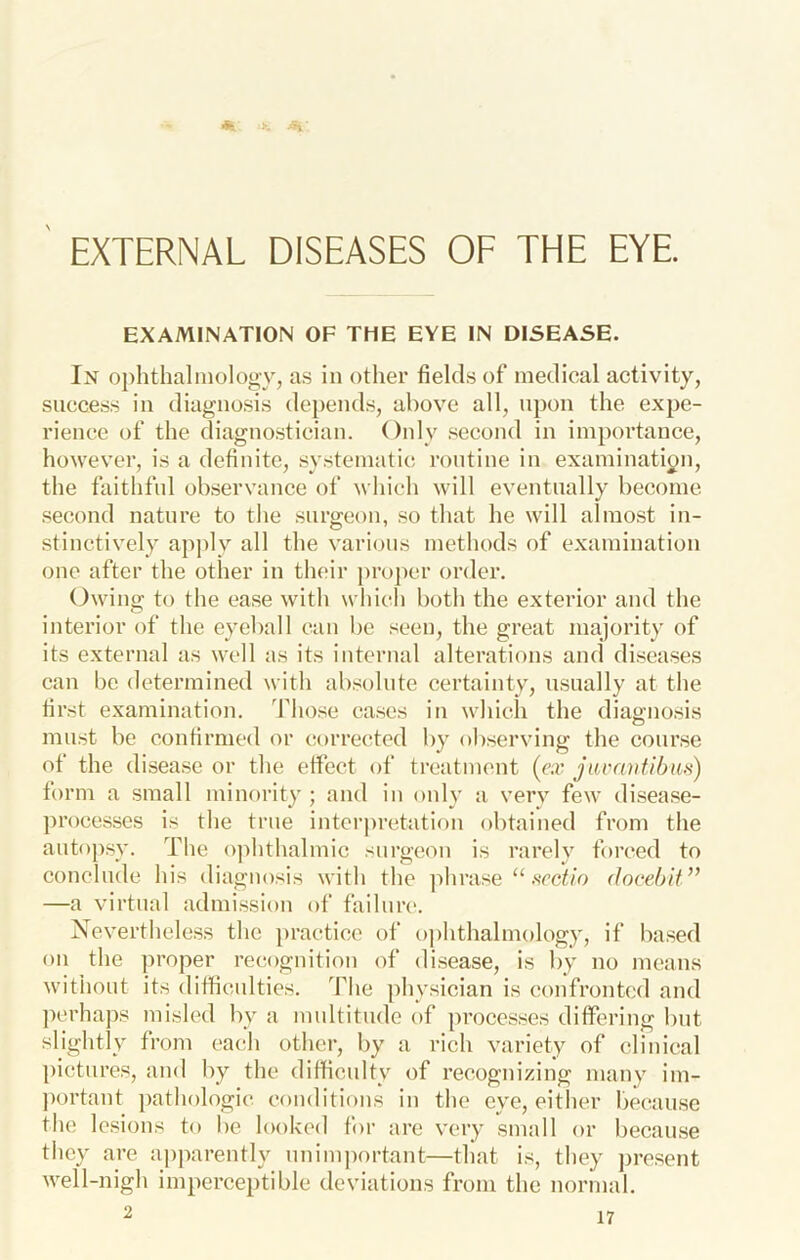 EXTERNAL DISEASES OF THE EYE. EXAMINATION OF THE EYE IN DISEASE. In ophthalmology, as in other fields of medical activity, success in diagnosis depends, above all, upon the expe- rience of the diagnostician. Only second in importance, however, is a definite, systematic routine in examination, the faithful observance of which will eventually become second nature to the surgeon, so that he will almost in- stinctively apjdy all the various methods of examination one after the other in their pro|)er order. Owing to the ease with which both the exterior and the interior of the eyeball can be seen, the great majority of its external as well as its internal alterations and disea.ses can be determined with absolute certainty, usually at the first examination. Those ca.ses in which the diagnosis mu.st be confirm(‘d or corrected by observing the course of the disease or the effect of treatment («r jumntihu.s) form a small minority ; and in only a verv few disease- processes is the true intcrj)retatiou obtained from the autopsy. The o]ihthalmic surgeon is rarely forced to conclude his diagnosis with the ]ihrase “ .secif/o docehif ” —a virtual admi.ssion of failure. Nevertheless the practice of ophthalmology, if based on the ])roper recognition of disease, is by no means without its difficulties. The physician is confronted and perhaps misled by a multitude of processes differing but slightly from each other, by a rich variety of clinical pictures, and by the difficulty of recognizing many im- ))ortaut pathologic conditions in the eye, either bec^ause the lesions to be looked for are very small or because they are apparently unim))ortant—that is, they jjresent well-nigh imperceptible deviations from the normal.
