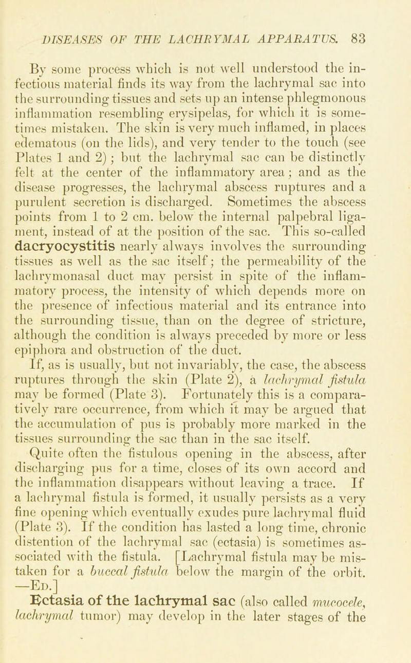 By some [)i’oeess which is not ^vell understood the in- fectious material finds its way from the lachrymal sac into the surrounding tissues and sets up an intense ]>hlegmonous inflammation resembling erysipelas, for which it is some- times mistaken. The skin is very much inflamed, in })laces edematous (on tlie lids), and very tender to the touch (see Plates 1 and 2); but the lachrymal sac can be distinctly felt at the center of the inflammatory area ; and as the disease progresses, the lachrymal abscess ruptures and a purulent secretion is discharged. Sometimes the abscess points from 1 to 2 cm. below the internal palpebral liga- ment, instead of at the position of the .sac. This .so-called dacryocystitis nearly always involves the surrounding ti.ssues as well as the sac itself; the permeability of the lachrymonasal duct may per.sist in spite of the inflam- matory proce.ss, the inten.sity of which depends more on the presence of infectious material and its entrance into the surrounding ti.ssue, than on the degree of stricture, although the condition is always preceded by more or less epiphora and obstruction of the duct. If, as is usually, but not invariably, the ca.se, the ab.scess ruptures through the skin (Plate 2), a lackryiiml fistula may be formed (Plate 3), Fortunately this is a compara- tively rare occurrence, from which it may be argued that the accumulation of pus is probably more marked iu the tissues surrounding the sac than in the .sac itself. Quite often the fi.stulous opening in the abscess, after di.schargiug pus for a time, closes of its own accord and the inflammation disappears without leaving a trace. If a lachrymal fi.stula is formed, it usually persists as a very fine opening which eventually exudes pure lachrymal fluid (Plate 3). If the condition has lasted a long time, chronic di.stention of the lachrymal sac (ectasia) is sometimes as- .sociated with the fi.stula. [Ivnchrymal fi.stula may be mis- taken for a buccal fistula below the margin of the orbit. —Ed.] i^ctasia of the lachrymal sac (also called mucocele, lachrymal tumor) may develop iu the later stages of the