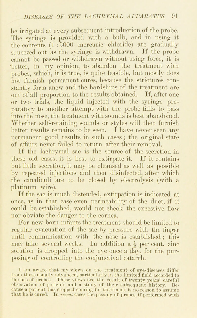 be irrigiited at every subsequent introduction of the probe. The syringe is provided with a bulb, and in using it the contents (1 :5000 mercuric chloride) are gradually squeezed out as the syringe is withdrawn. If the ])robe cannot be passed or withdrawn without using force, it is 'better, in my opinion, to abandon the treatment with probes, which, it is true, is quite feasible, but mostly does not furnish permanent cures, because the strictures con- stantly form anew and the hardships of the treatment are out of all proportion to tlie results obtained. If, after one or two trials, the liquid injected with the syringe ])re- paratory to another attempt with the probe fails to ]>ass into the nose, the treatment with sounds is best abandoned. Whether self-retaining sounds or styles will then furnish better results remains to be seen. I have never seen any permanent good results in such cases; the original state of affairs never failed to return after their removal. If the lachrymal sac is the source of the secretion in * these old cases, it is best to extirpate it. If it contains but little secretion, it may be cleansed as well as possible by repeated injections and then disinfected, after which the canaliculi are to be closed bv electrolysis (with a platinum wire). If the sac is much distended, extirpation is indicated at once, as in that case even permeability of the duct, if it could be established, would not check the excessive flow nor obviate the danger to the cornea. For new-born infants tlie treatment should be limited to regular evacuation of the sac by pressure with the finger until communication with the nose is established; this may take several weeks. In addition a per cent, zinc solution is dropj)cd into the eye once a day, for the pur- posing of controlling tlie conjunctival catarrh. 1 am aware that ray views on the treatment of eye-diseases differ from those usually advanced, particularly in the limited field accorded to the use of probes. These views are the result of twenty years’ careful observation of patients and a study of their subsequeiit history. Be- cause a patient has stopped coming for treatment is no reason to assume that he is cured. In recent cases the passing of probes, if performed with