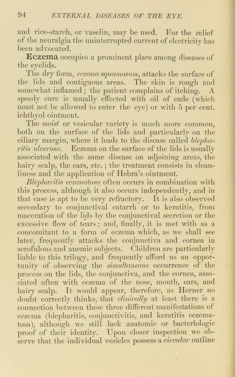 and rice-starch, or vaselin, may be used. For the relief of the neuralgia the uninterrupted current of electricity has been advocated. Kc^ema occupies a prominent place among diseases of the eyelids. Tlie dry form, eczema squamosum, attacks the surface of the lids and contiguous areas. The skin is rough and somewhat inflamed ; the patient complains of itching. A speedy cure is usually effected with oil of cade (which must not be allowed to enter the eye) or with 5 per cent, ichthyol ointment. The moist or vesicular variety is much more common, both on the surface of the lids and particularly on the ciliary margin, where it leads to the disease called blepha- ritis ulcerosa. Eczema on the surface of the lids is usually associated with the same disease on adjoining areas, the liairy scalp, the ears, etc.; the treatment consists in clean- liness and the application of Hebra’s ointment. Blepharitis eczematosa often occurs in combination with this process, although it also occurs independently, and in that case is apt to be very refractory. It is also observed secondary to conjunctival catarrh or to keratitis, from maceration of the lids by tlie conjunctival secretion or the excessive flow of tears; and, finally, it is met with as a concomitant to a form of eczema which, as we shall see later, frequently attacks the conjunctiva and cornea in scrofulous and anemic subjects. Children are particularly liable to tliis trilogy, and frequently afford us an oppor- tunity of observing the simultaneous occurrence of the process on the lids, the conjunctiva, and the cornea, asso- ciated often with eczema of the nose, montli, ears, and hairy scalp. It would apjicar, tliereforc, as Horner no doubt correctly thinks, that clinically at least there is a connection between these three different manifestations of eczema (blepharitis, conjunctivitis, and keratitis eczema- tosa), altliough we still lack anatomic or bacteriologic proof of their identity. Upon closer inspection we ob- serve that the individual vesicles possess a circular outline