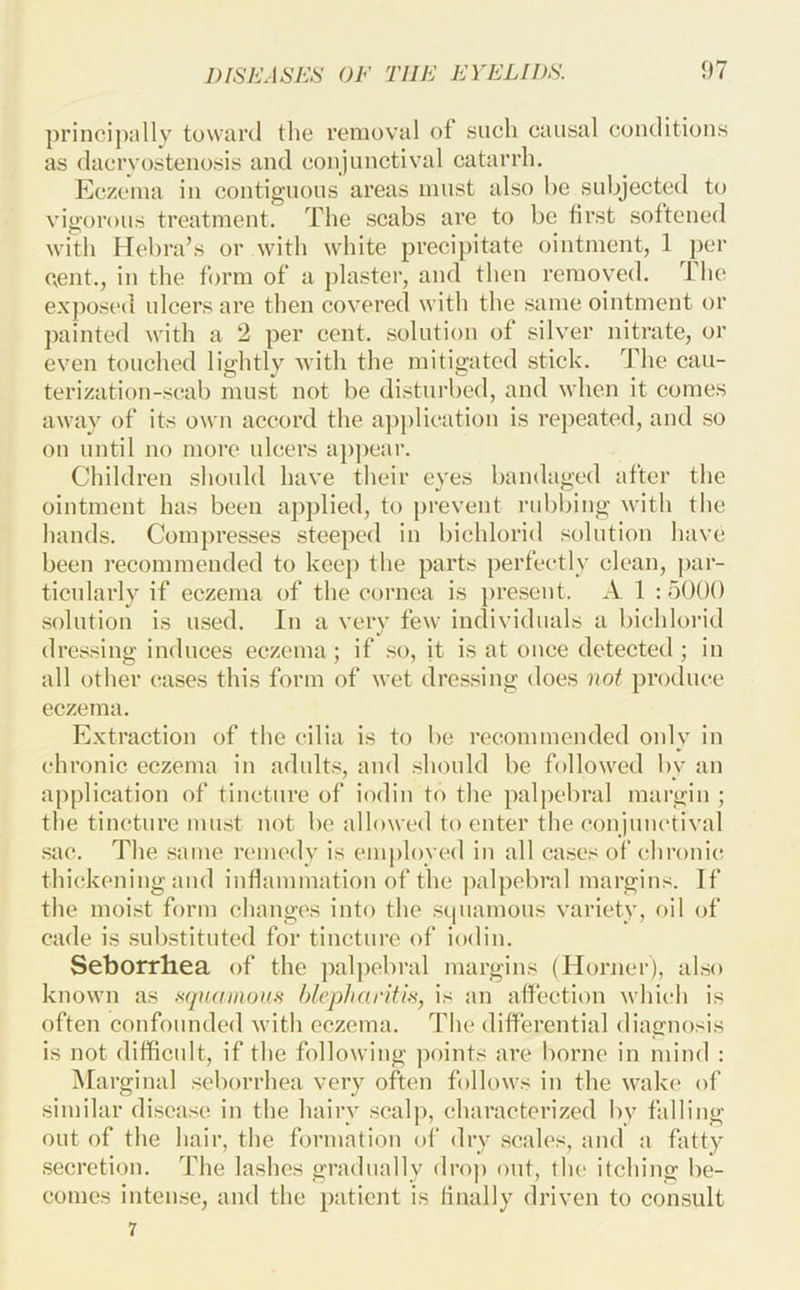 ])i’incijKillv toward the removal ot such causal conditions as dacrvostenosis and conjunctival catarrh. Eczema in contiguous areas must also be subjected to vigorous treatment. The scabs are to be first softened with Hebra’s or with white preci})itate ointment, 1 per cent., in the form of a j)laster, and then removed. The exposed ulcers are then covered with the same ointment or ])ainted with a 2 per cent, solution of silver nitrate, or even touched lightly with the mitigated stick. The cau- terization-scab must not be disturbed, and when it comes away of its own accord the a])plieation is repeated, and so on until no more ulcers a})peai\ Children should have their eyes bandaged after the ointment has been applied, to prevent rubbing with the hands. Compresses steeped in bichlorid solution have been recommended to keep the parts perfeetly clean, par- ticularly if eczema of the cornea is present. A 1 :5000 solution is used. In a very few individuals a bichloi-id dressing induces eczema; if so, it is at ouce detected; in all other cases this form of wet dressing does not produce eczema. Extraction of the cilia is to be recommended only in chronic eczema in adults, and should be followed by an application of tincture of iodin to the palpebral margin ; the tincture must not be allowed to enter the eonjunetival sac. The same nunedy is employed in all cases of chronic thickening and inflammation of the ])alpebral margins. If the moist form changes into the scjiiamous variety, oil of cade is substituted for tincture of iodin. Seborrhea of the palpebral margins (Horner), also known as .^(piamou.H blepharitis, is an affection which is often confounded with eczema. The differential diagnosis is not difficult, if the following ])oints are borne in mind : ^Marginal seborrhea very often follows in the wake of similar disease in the hairy scalp, characterized by falling out of the hair, the formation of dry scales, and a fatty secretion. The lashes gradually drop out, tlu; itching be- comes intense, and the patient is finally driven to consult 7
