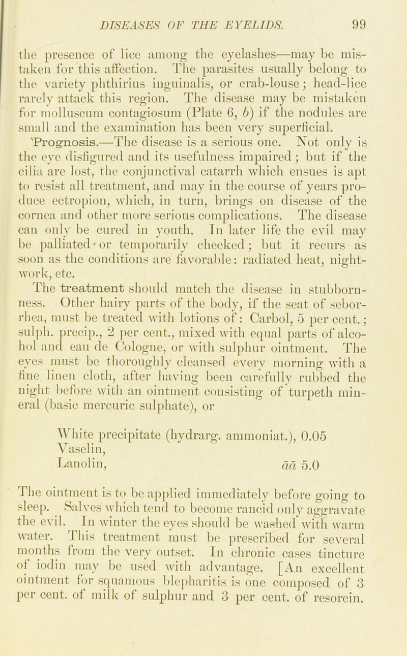 the presence of* liee among tlie eyelashes—may be mis- taken for this affection. The })arasites usually belong to the variety phthirius ingninalis, or crab-louse; head-lice rarely attack this region. The disease may be mistaken for molluscum contagiosnm (Plate 6, b) if the nodules are small and the examination has been very superficial. 'Prog-nosis.—The di.sease is a serious one. Not only is the eye disfigured and its usefulne.ss impaired; but if the cilia are lost, the conjunctival catarrh which ensues is a[)t to resist all treatment, and may in the course of years pro- duce ectropion, which, in turn, brings on disease of the cornea and other more serious complieations. The disease can only be cured in youth. In later life the evil may be palliated-or temporarily checked; but it recurs as .soon as the conditions are favorable: radiated heat, night- work, etc. The treatment should match the disea.se in stubborn- ne.ss. Other hairy parts of the body, if the seat of sebor- rhea, mn.st be treated with lotions of: Carbol, 5 per cent.; .sul])h. preeip., 2 per cent., mixed with equal parts of alco- liol and can de Cologne, or with .sulphur ointment. The eyes must be thoroughly cleansed every morning with a fine linen cloth, after having been carefully rubbed the night before with an ointment consisting of turpeth min- eral (basic mercuric sulphate), or White precipitate (hydrarg. ammoniat.), 0.05 Vaselin, Lanolin, cm 5.0 The ointment is to be applied immediately before going to sleep. Salves which tend to become rancid only aggravate the evil. In winter the eyes should be washed with warm water. This treatment must be pre.scribed for several mouths from the very outset. In chronic ca.ses tincture of iodin may be used with advantage. [An excellent ointment for squamous blepharitis is one composed of 3 per cent, of milk of sulphur and 3 per cent, of resorcin.