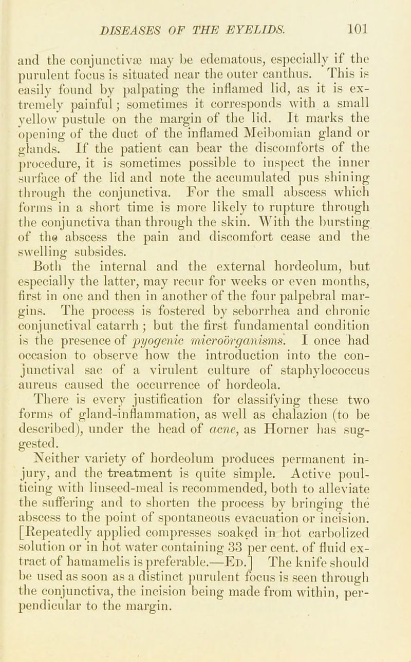 and the conjuiictivie may he edematous, es])eeially if the purulent foeus is situated near the outer canthus. This is easily found by ])alpating the inflamed lid, as it is ex- tremely painful; sometimes it eorresponds with a small yellow pustule on the margin of the lid. It marks the opening of the duet of the inflamed Meibomian gland or glands. If the patient can bear the discomforts of the procedure, it is sometimes possible to insj)cct the inner surface of the lid and note the accumulated pus shining through the conjunctiva. For the small abscess which forms in a short time is more likely to rupture through the conjunctiva than through the skin. ^Adt^l the bursting of the abscess the pain and discomfort cease and the swelling subsides. Both the internal and the external hordeolum, but especially the latter, may recur for weeks or even months, first in one and then in another of the four palpebral mar- gins. The process is fo.stered by seborrhea and chronic conjunctival catarrh ; but the first fundamental condition is the presence of pyogenic, microorganisms. I once had occasion to observe how the introduction into the con- junctival sac of a virulent culture of staphylococcus aureus caused the occurrence of hordeola. There is every justification for classifying these two forms of gland-inflammation, as well as chalazion (to be described), under the head of acne, as Horner has sug- gested. Neither variety of hordeolum produces permanent in- jury, and the treatment is quite simple. Active })oul- ticing with linseed-meal is recommended, both to alleviate the suffering and to shorten the j)rocess by bringing the abscess to the point of spontaneous evacuation or incision. [Repeatedly applied coni])resses soaked in hot carbolized .solution or in hot water containing 33 per cent, of fluid ex- tract of hamamelis is ])referable.—Ed.] The knife .should b(! used as soon as a di.stinct purulent focus is .seen through the conjunctiva, the incision being made from within, per- pendicular to the margin.