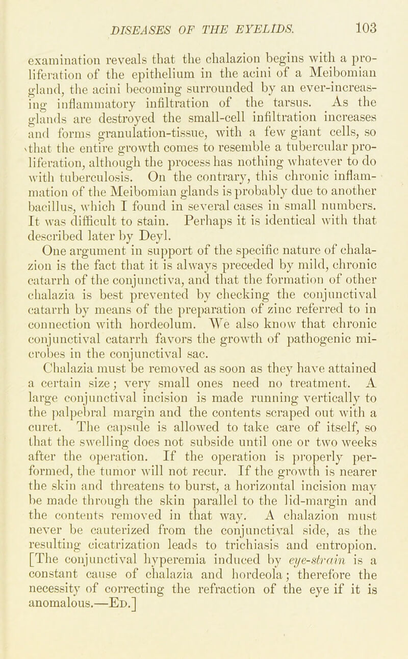 examination rev^eals that the chalazion begins with a pro- liferation of the epithelium in the acini of a Meibomian gland, the acini becoming surrounded by an ever-increas- ing inflammatory infiltration of the tarsus. As the glands are destroyed the small-cell infiltration increases and forms granulation-tissue, with a few giant cells, so 'that the entire growth comes to resemble a tubercular pro- liferation, although the process has nothing Avhatever to do with tuberculosis. On the contrary, this chronic inflam- mation of the Meibomian glands is probably due to another bacillus, which I found in several cases in small numbers. It was difficult to stain. Perhaps it is identical with that described later by Deyl. One argument in support of the specific nature of chala- zion is the fact that it is always preceded by mild, chronic catarrh of the conjunctiva, and that the formation of other chalazia is best prevented by checking the conjunctival catarrh by means of the preparation of zinc referred to in connection with hordeolum. Me also know that chronic conjunctival catarrh favors the growth of pathogenic mi- crobes in the conjunctival sac. Chalazia must be removed as soon as they have attained a certain size; very small ones need no treatment. A large conjunctival incision is made running vertically to the jialpebral margin and the contents scraped out with a curet. The caj)sule is allowed to take care of itself, so that the swelling does not subside until one or two weeks after the operation. If the operation is properly per- formed, the tumor will not recur. If the growth is nearer the skin and threatens to burst, a horizontal incision may be made through the skin parallel to the lid-margin and the contents removed in that way. A chalazion must never be cauterized from the conjunctival side, as the resulting cicatrization leads to trichiasis and entropion. [The conjunctival hyperemia induced by eyestrain is a constant cause of chalazia and hordeola; therefore the necessity of correcting the refraction of the eye if it is anomalous.—Ed.]