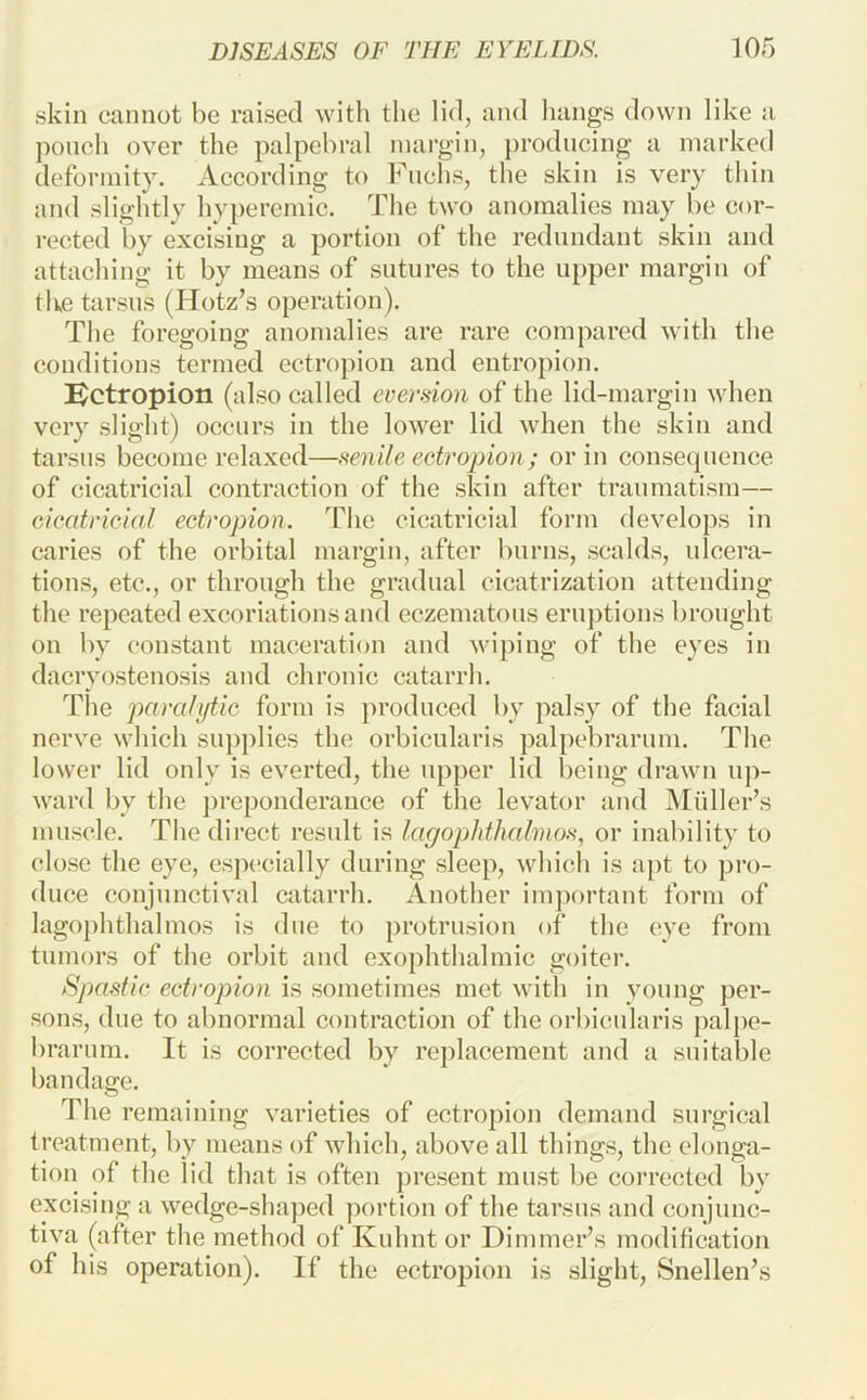 skin cannot be raised with the lid, and hangs down like a pouch over the palpebral margin, producing a marked deformity. According to Fuchs, the skin is very thin and slightly hyperemic. The two anomalies may be cor- rected by excising a portion of the redundant skin and attaching it by means of sutures to the upper margin of the tarsus (Hotz’s operation). The foregoing anomalies are rare compared with the conditions termed ectropion and entropion. Bctropion (also called eversion of the lid-margin when very slight) occurs in the lower lid when the skin and tarsus become relaxed—senile ectropion ; or in consequence of cicatricial contraction of the skin after traumatism— cicatricial ectropion. The cicatricial form develops in caries of the orbital margin, after burns, scalds, ulcera- tions, etc., or through the gradual cicatrization attending the repeated excoriations and eczematous eruptions brought on by constant maceration and wiping of the eyes in dacryostenosis and chronic catarrh. The para/iftic form is produced by palsy of the facial nerve which supplies the orbicularis palpebrarum. The lower lid only is everted, the upper lid being drawn u])- ward by the j)reponderance of the levator and INIiiller’s muscle. The direct result is lagophthalmos, or inability to close the eye, esja-cially during sleep, which is apt to pro- duce conjunctival catarrh. Another important form of lagophthalmos is due to protrusion of the eye from tumors of the orbit aud exophthalmic goiter. Spastic ectropion is sometimes met with in young per- sons, due to abnormal contraction of the orbicularis palpe- brarum. It is corrected by replacement and a suitable bandage. The remaining varieties of ectropion demand surgical treatment, by means of which, above all things, the elonga- tion of the lid that is often j)resent must be corrected by excising a wedge-shaped portion of the tarsus and conjunc- tiva (after the method of Kuhnt or Dimmer’s modification of his operation). If the ectropion is slight, Snellen’s