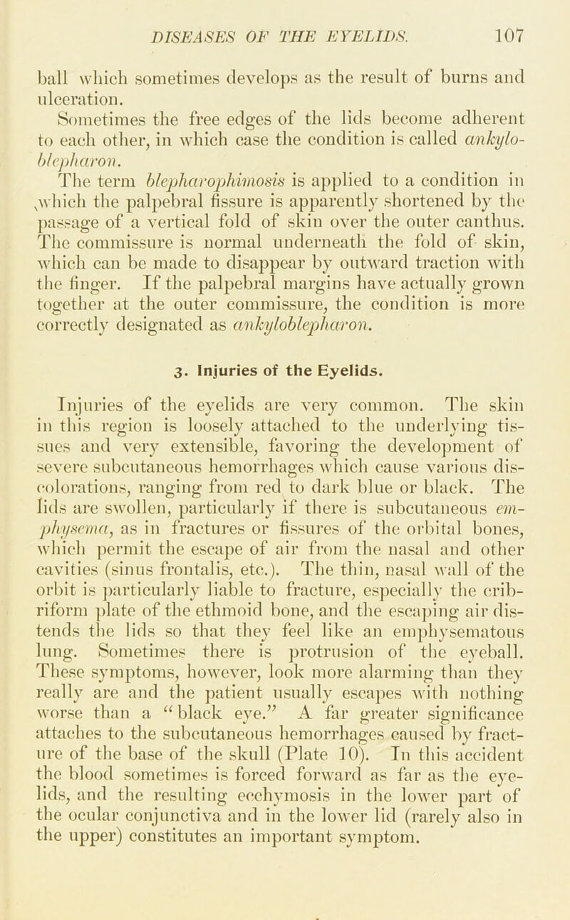 ball which sometimes develops as the result of burns and nlceration. Sometimes the free edges of the lids become adherent to each otlier, in which case the condition is called cmkylu- hl(’])haroi\. The term hlepharophimosis is applied to a condition in .which the palpebral hssure is apparently shortened by the passage of a vertical fold of skin over the outer canthus. The commissure is normal underneath the fold of skin, which can be made to disappear by outward traction with the finger. If the palpebral margins have actually grown together at tlie outer commissure, the condition is more correctly designated as anhyloblephuron. 3. Injuries of the Eyelids. Injuries of the eyelids are very common. The skin in this region is loosely attached to the underlying tis- sues and very extensible, favoring the develoj^ment of severe subcutaneons hemorrhages which cause various dis- colorations, ranging from red to dark blue or black. The lids are swollen, particularly if there is subcutaneons em- p/iy.sema, as in fractures or fissures of the orbital bones, which permit the escape of air from the nasal and other cavities (sinus frontalis, etc.). The thin, nasal wall of the orbit is ])articularly liable to fracture, es])ecially the crib- riform ])late of the ethmoid bone, and the esca])ing air dis- tends tlie lids so that they feel like an emphysematous lung. Sometimes there is protrusion of the eyeball. These symptoms, however, look more alarming than they really are and the ])atient usually escapes with nothing worse than a ‘M^lack eye.” A far greater significance attaches to the subcutaneous hemorrhages caused by fract- ure of the base of the skull (Plate 10). In this accident the blood sometimes is forced forward as far as the eye- lids, and the resulting ccchymosis in the lower part of the ocular conjunctiva and in the lower lid (rarely also in the upper) constitutes an important symptom.