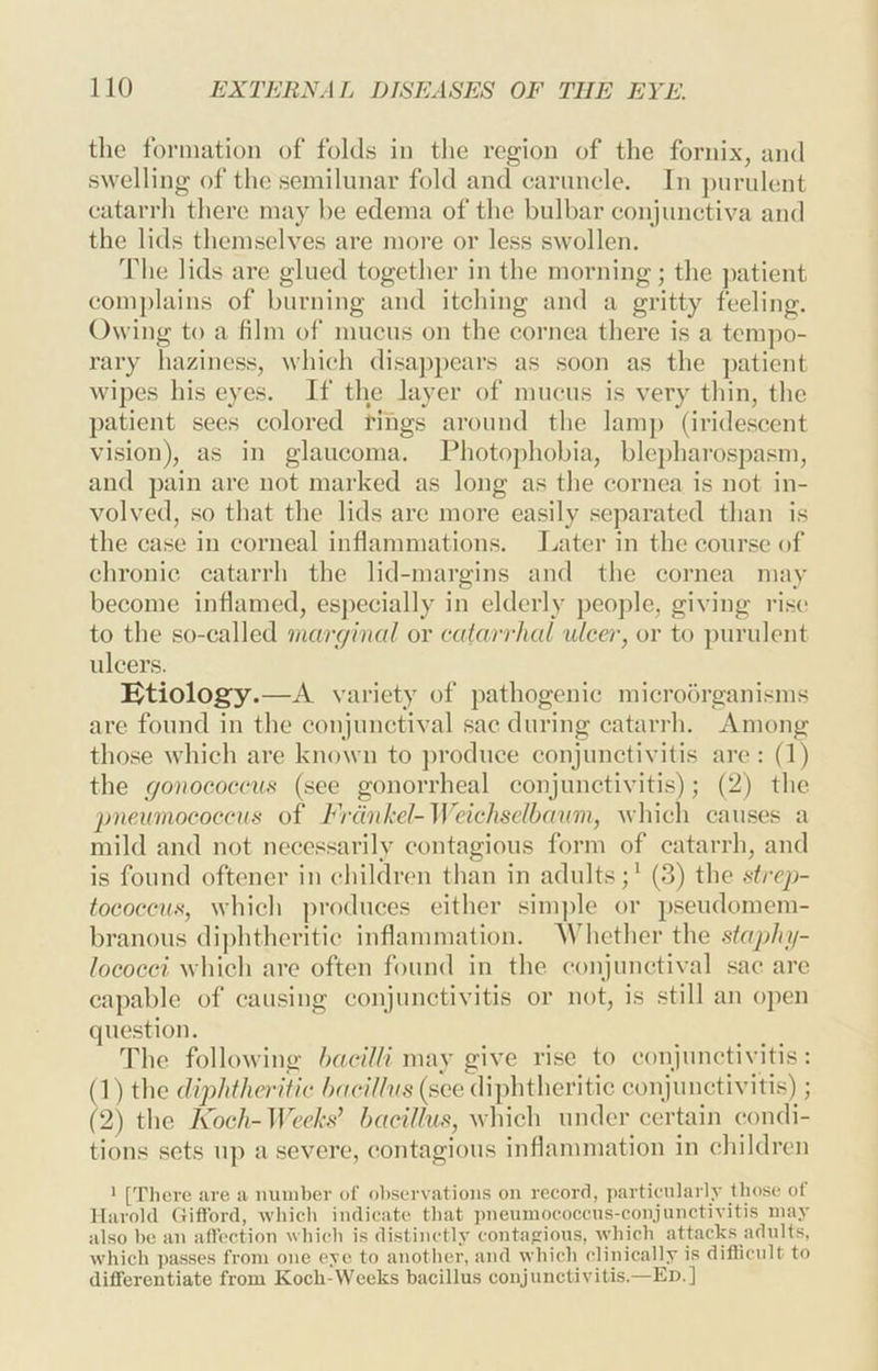 the formation of folds in the region of the fornix, and swelling of the semilunar fold and caruncle. In purulent catarrh there may be edema of the bulbar conjunctiva and the lids themselves are more or less swollen. Tlie lids are glued together in the morning; the ]>atient coin])lains of burning and itching and a gritty feeling. Owing to a film of mucus on the cornea there is a tempo- rary haziness, which disapi)ears as soon as the patient wipes his eyes. If the layer of mucus is very thin, the patient sees colored rings around the lamp (iridescent vision), as in glaucoma. Photo])hobia, blejdiarospasm, and pain are not marked as long as the cornea is not in- volved, so that the lids are more easily separated than is the case in corneal inflammations. Jjater in the course of chronic catarrh the lid-margins and the cornea may become inflamed, es])ecially in elderly people, giving rise to the so-called rnarc/htal or catarrhal ulcer, or to })urulent idcers. Ktiology.—A variety of pathogenic microorganisms are found in the conjunctival sac during catarrh. Among those which are known to ])roduce conjunctivitis are: (1) the gonococcufi (see gonorrheal conjunctivitis); (2) the pneumococcus of Frdnkel-Weichselhaum, which causes a mild and not necessarily contagious form of catarrh, and is found oftencr in children than in adults;^ (3) the strep- tococcus, which produces either simple or pseudomem- branous diphtheritic inflammation. A’hcther the staphij- lococci which are often found in the conjunctival sac arc capable of causing conjunctivitis or not, is still an open question. The following /;uc/7//may give rise to conjunctivitis: (1) the diphtheritic hacillus {see diphtheritic conjunctivitis); (2) the Koch-Weeks’ bacillus, which under certain condi- tions sets up a severe, contagious inflammation in children ’ [There are a munber ol' observations on record, particularly Uiose ol Harold Clifford, which indicate that pneumococens-conjunctivitis may also be an affection which is distinctly contafrioiis, which attacks adnlts, which passes from one eye to another, and which clinically is diflicnlt to differentiate from Koch-Weeks bacillus conjunctivitis.—Ed.]