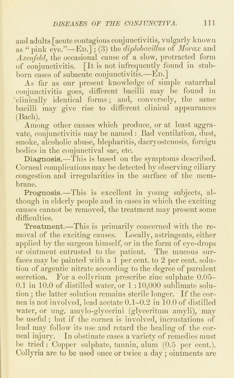 and adults [acute coutagioiis coujuiictivitis, vulgarly known as “ pink eye.”—Ed.] ; (3) the diplobacillus of Morax and A.venfeld, the occasional cause of a slow, })i'otracted form of conjunctivitis. [It is not infrequently found in stub- born cases of subacute conjunctivitis.—Ed.] As far as our present knowledge of simple catarrhal conjunctivitis goes, different bacilli may be found in 'clinically identical forms; and, conversely, the same bacilli may give rise to different clinical appearances (Bach). Among other causes which produce, or at least aggra- vate, conjunctivitis may be named ; Bad ventilation, dust, smoke, alcoholic abuse, blepharitis, dacryostenosis, foreign bodies in the conjunctival sac, etc. Diagnosis.—ddiis is based on the symj)toms described. Corneal complications may be detected by observing ciliary cong-estion and irresrularities in the surface of the mem- O O brane. Prognosis.—This is excellent in young subjects, al- though in elderly people and in cases in which the exciting causes cannot be removed, the treatment may present some difficulties. Treatment.—This is primarily concerned with the re- moval of the exciting causes; Locally, astringents, either ap[)lied by the surgeon himself, or in the form of eye-drops or ointment entrusted to the patient. The mucous sur- faces may be painted with a 1 per cent, to 2 per cent, solu- tion of argentic nitrate according to the degree of purulent secretion. For a collyrium prescribe zinc sulphate 0.05- 0.1 in 10.0 of distilled water, or 1 :10,000 sublimate solu- tion ; the latter solution remains sterile longer. If the cor- nea is not involved, lead acetate 0.1-0.2 in 10.0 of distilled water, or ung. amylo-glycerini (glyceritum amyli), may be u.sefnl; but if the cornea is invoh^ed, incrustations of lead may follow its use and retard the healing of the cor- neal injury. In obstinate cases a variety of remedies must be tried : Copper sulphate, tannin, alum (0.5 per cent.). Collyria are to be used once or twice a day ; ointments are