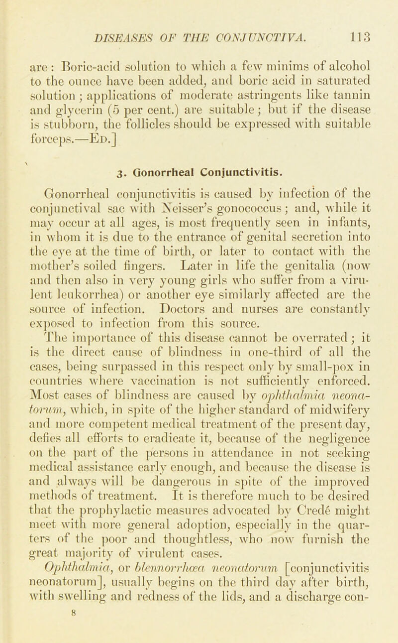 are : Boric-acid solution to which a few minims of alcohol to the ounce have been added, and boric acid in saturated solution ; applications of moderate astringents like tannin and glycerin (5 per cent.) are suitable; but if the disease is stubborn, the follicles should be ex])ressed with suitable foreeps,—Ed.] 3. Gonorrheal Conjunctivitis. Gonorrheal conjunctivitis is caused by infection of the conjunctival sac with Neisser’s gonococcus; and, while it may occur at all ages, is most fi’equently seen in infants, in whom it is due to the entrance of genital secretion into the eye at the time of birth, or later to contact with the mother’s soiled fingers. Later in life the genitalia (now and then also in very young girls who suffer from a viru- lent leukorrhea) or another eye similarly affected are the source of infection. Doctors and nunses are constantly exposed to infection from this source. The importance of this disease cannot be overrated; it is the direct cause of blindness in one-third of all the eases, being surpassed in this respect only by small-])ox in countries where vaccination is not sufficiently enforced. Most cases of blindness are caused by ophthalmia neona- torum, which, in sj)ite of the higher standard of midwifery and more competent medical treatment of the present day, defies all efforts to eradicate it, because of the negligence on the ]Kirt of the persons in attendance in not seeking medical assistance early enough, and because the disease is and always will be dangerous in spite of the improved methods of treatment. It is therefore much to be desired that the prophylactic measures advocated by Crede might meet with more general ado])tion, especially in the quar- ters of the poor and thoughtless, who now furnish the great majority of virulent eases. Ophthalmia, or hlennorrhcea neonatoi'um [conjunctivitis neonatorum], usually begins on the third day after birth, with swelling and redness of the lids, and a discharge con- 8