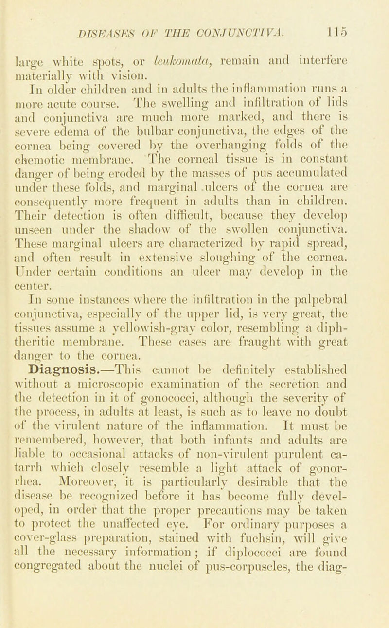 large Mhite spots, or IcnkomaUi, remain ami interfere materially with vision. In older ehildren and in adnlts the intlammation runs a more acute course. The swelling and infiltration of lids and conjunctiva arc much more mark(“d, and there is .severe edema of the bulbar conjnnctiva, the edges of the cornea being covered by the overhanging folds of the chemotic meiubrane. The corneal tissue is iu constant danger of being eroded by the masses of pus accumulated under these folds, and marginal nleers of the cornea are consecpiently more frecpient in adults than in ehildren. Their detection is often difficnlt, because they develop unseen under the shadow of the swollen conjunctiva. These marginal ulcers are characterized by rapid sj)read, and often result in extensive sloughing of the cornea. Under certain conditions an ulcer may develoj) in the center. In some instances where the intiltration in the palpebral conjnnctiva, especially of the uj)[)er lid, is very great, the tissues assume a yellowish-gray color, resembling a diph- theritic menilu'ane. The.se cases are fraught with great danger to the cornea. Diagnosis.—This cannot be definitely establi.shed without a micro,sco])ic examination of the .secretion and the detection in it of gonococci, although the .severity of the proce.ss, in adults at least, is such as to leave no doubt of the virulent nature of the inflammation. Tt must be remembered, however, that both infants and adults are liable to occasional attacks of non-virulent purulent ca- tarrh which elo.sely resemble a light attack of gonor- rhea. Moreover, it is particularly desirable that the disease be recognized before it has become fully devel- oped, in order that the ]U’oj)er precautions may be taken to ])i’otect the unaffected eye. For ordinary ])nrposes a cover-glass preparation, stained with fuchsin, will give all the neces.sary information ; if diplococci are found congregated about the nuclei of pus-corpu.scles, the diag-