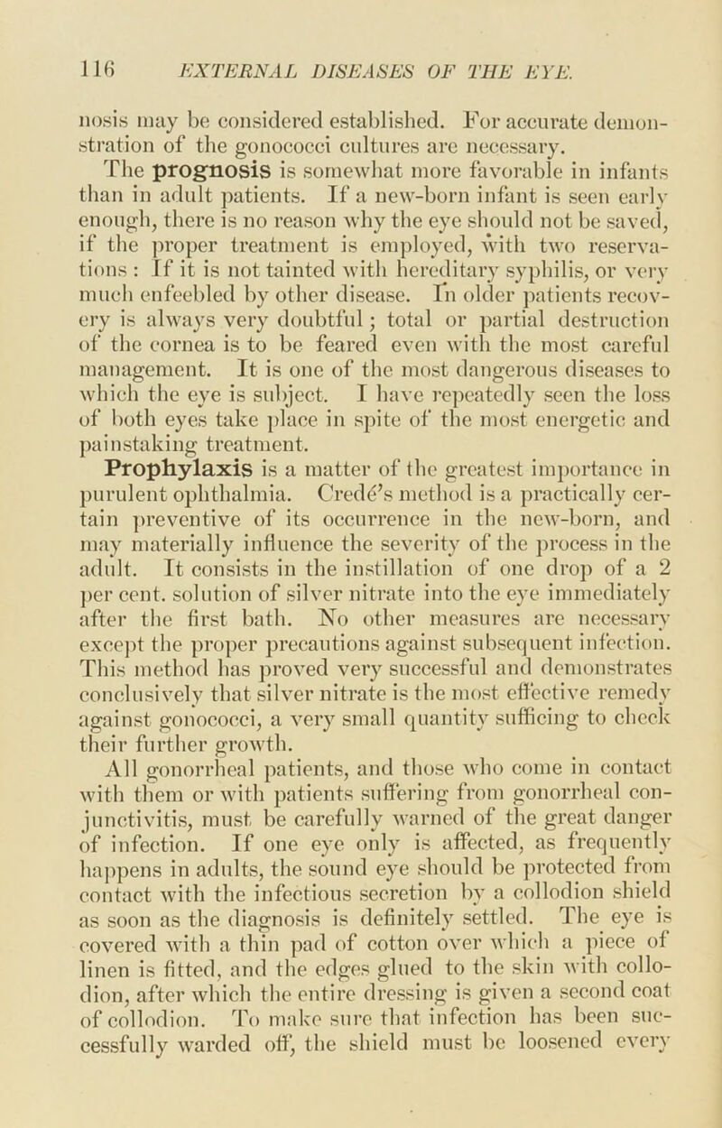 nosis may be; considered established. For accurate denion- sti’ation of the gonococci cultures arc necessary. The prognosis is somewhat more favorable in infants than in adult patients. If a new-born infant is seen early enough, there is no reason why the eye should not be savecl, if the ]iroper treatment is employed, with two reserva- tions : If it is not tainted with hereditary syphilis, or very much enfeebled by other disease. In older patients recov- ery is always very doubtful; total or partial destruction of the cornea is to be feared even with the most careful management. It is one of the most dangerous diseases to which the eye is subject. I have repeatedly seen the loss of both eyes take place in spite of the most energetic and painstaking treatment. Prophylaxis is a matter of the greatest imj)ortance in purulent ophthalmia. Credo’s method is a practically cer- tain ])reventive of its occurrence in the new-born, and may materially influence the severity of the proce.ss in the adult. It consists in the instillation of one drop of a 2 })er cent, solution of silver nitrate into the eye immediately after the first bath. No other measures are necessary excej)t the proper precautions against subsequent infection. This method has proved very successful and demonstrates conclusively that silver nitrate is the most effective remedy against gonococci, a very small quantity sufficing to check their further growth. All gonorrlieal patients, and those who come in contact with them or with patients suffering from gonorrheal con- junctivitis, must be carefully warned of the great danger of infection. If one eye only is affected, as frequently ha])pens in adults, the sound eye should be protected from contact with the infectious secretion by a collodion .shield as soon as the diagnosis is definitely settled. The eye i.s covered with a thin ]>ad of cotton over which a piece of linen is fitted, and the edges glued to the skin with collo- dion, after which the entire dressing is given a second coat of collodion. To make sure that infection has been suc- cessfully warded off, the shield must be loosened every