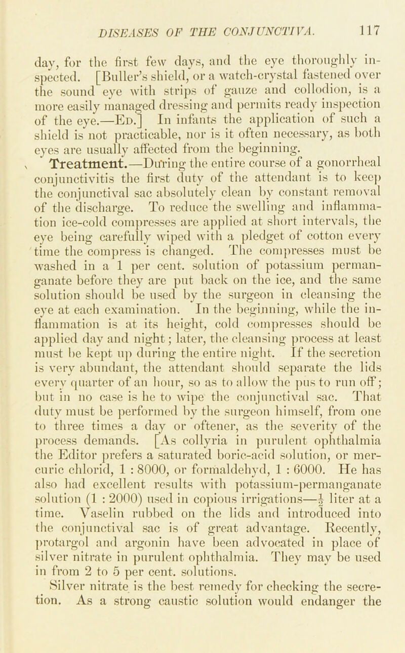 day, for tlio first few days, and the eye tlioroiighly in- spected. [Buller’s shield, or a watch-crystal fastened over the sound eye witli strips of ^auzc and collodion, is a more easily managed dressing and permits ready inspection of the eye.—Ed.] In infants the application of such a shield is not practicable, nor is it often necessary, as both eyes are usually affected from the beginiiiug. Treatment.—DuViug the entire course of a gonorrheal conjunctivitis the first duty of the attendant is to keej) the conjunctival sac absolutely clean by constant removal of the discharge. To reduce the swelling and inflamma- tion ice-cold compresses are applied at short intervals, the eye being carefully wiped with a pledget of cotton every time the compress is changed. The conijiresses must be washed in a 1 per cent, solution of potassium perman- ganate before they are put back on the ice, and the same solution should be used by the surgeon in cleansing the eye at each examination. In the begijuiing, while the in- flammation is at its height, cold (iompresses should be applied day and night; later, the cleansing process at least must be kept up during the entire night. If the secretion is very abundant, the attendant should separate the lids every quarter of an hour, so as to allow the pus to run off; but in no case is he to wipe the conjunctival sac. That duty must be performed by the surgeon himself, from one to three times a day or oftener, as the severity of the process demands. [As collyria in ])urulent ophthalmia the Editor prefers a saturated boric-acid solution, or mer- curic chlorid, 1 : 8000, or formaldehyd, 1 ; 6000. He has also had excellent results with potassium-permanganate .solution (1 : 2000) u.sed in copious irrigations—I liter at a time. Va.seliu rubbed on the lids and introduced into the conjunctival .sac is of great advantage. Recently, protargol and argonin have been advocated in place of silver nitrate in ])urulent ophthalmia. They may be u.sed in from 2 to 5 per cent, solutions. Silver nitrate is the best remedy for checking the secre- tion. As a strong caustic solution would endanger the