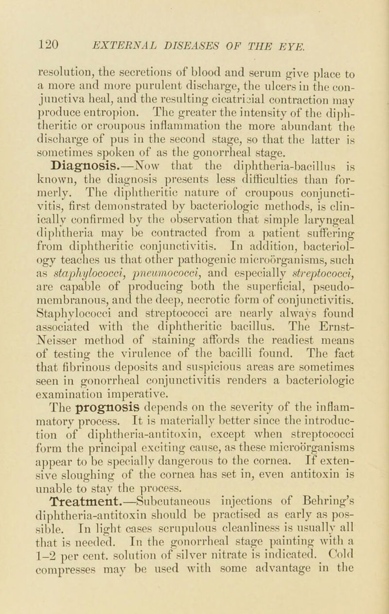 resolution, tlie secretions of blood and serum frlve place to a more and more purulent discharge, the ulcers in the con- junctiva heal, and the resulting cicatricial contraction may ])roduce entroj)ion. The greater the intensity of the dij)h- theritic or croupous inflammation the more abundant the discharge of pus in the second stage, so that the latter is sometimes spoken of as the gonorrheal stage. Diagnosis.—Now that the di])htheria-bacilliis is known, the diagnosis ])resents less difficulties than for- merly. The diphtheritic nature of croupous conjuncti- vitis, first demonstrated by bacteriologic methods, is clin- ically confirmed by the observation that sim])le laryngeal diphtheria may be contracted from a patient suffering from diphtheritic conjunctivitis. In addition, bacteriol- ogy teaches us that other pathogenic microorganisms, .such as staphi/loGocci, pneumococci, and especially dreptococci, are capable of producing both the superficial, pseudo- membranous, and the deep, necrotic form of conjunctivitis. Staphylococci and streptococci are nearly always found associated with the diphtheritic bacillus. The Ernst- Neis.ser method of staining affords the readie.st means of testing: the virulence of the bacilli found. The fact that fibrinous deposits and suspicious areas are .sometimes seen in gonorrheal conjunctivitis renders a bacteriologic examination imperative. The prognosis depends on the severity of the inflam- matory process. It is materially better since the introduc- tion of diphtheria-antitoxin, except when streptococci form the principal exciting cause, as the.se microorganisms appear to be specially dangerous to the cornea. If exten- sive sloughing of the cornea has set in, even antitoxin is unable to stay the ]n*ocess. Treatment.—Subcutaneous injections of Behring’s diphtheria-antitoxin should be practised as early as pos- sible. In light cases .scrupulous clcanline.ss is usually all that is needed. In the gonorrheal stage painting with a 1-2 per cent, solution of silver nitrate is indicated. Cold compresses may be used with some advantage in the