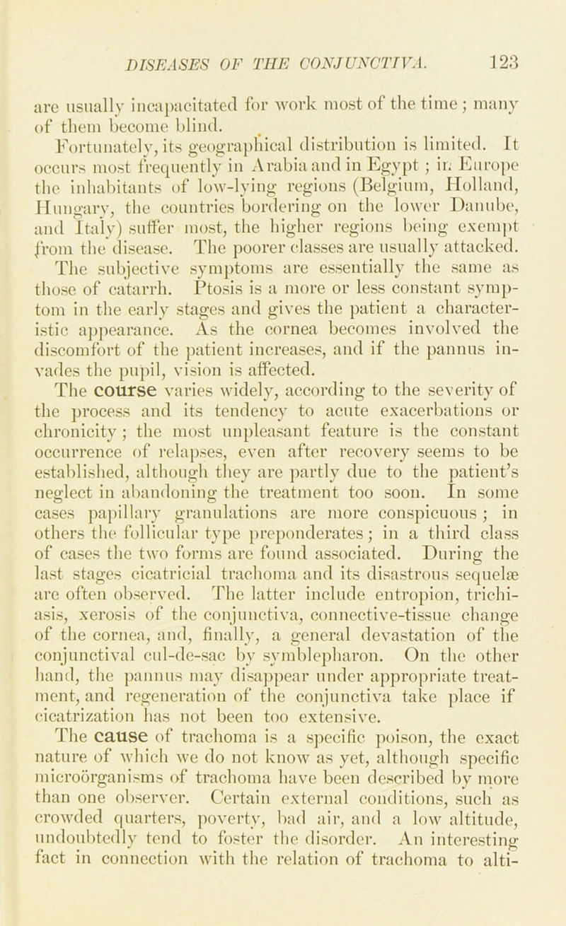 arc usually iuca])acitatc(l for Avork most of the time ; many of them become blind. Fortunately, its geographical distribution is limited. It occurs most frequently in Arabia and in Egypt ; in Europe* the iuhabitants of low-lying regions (Belgium, Holland, Hungary, the countries bordering on the lower Danube, and Italy) suifer most, the higher regions being exempt from the disease. The poorer classes are usually attacked. The subjective symptoms are essentially the same as those of catarrh. Ptosis is a more or less constant sym])- tom in the early stages and gives the patient a character- istic a])pearance. As the cornea becomes involved the discomfort of the patient increases, and if the pannus in- vades the pupil, vision is aflPected. The course varies widely, according to the severity of the process and its tendency to acute exacerbations or chronicity; the most unpleasant feature is the constant occurrence of relapses, even after recovery seems to be established, although they are partly due to the patient’s neglect in abandoning the treatment too soon. In some cases papillary granulations are more conspicuous; in others tlic follicular type preponderates; in a third class of cases the two forms are found associated. During the last stages cicatricial trachoma and its disastrous sequelae are often observed. The latter include entropion, trichi- asis, xerosis of the conjunctiva, connective-tissue change of the cornea, and, finally, a general devastation of the conjunctival cul-de-sac by .symblepharon. On the other hand, the pannus may disappear under appropriate treat- ment, and regenerati(m of the conjunctiva take place if cicatrization has not been too extensive. The cause of trachoma is a specific poison, the exact nature of which we do not know as yet, although specific microorganisms of trachoma have been described by more than one ob.servcr. Certain external conditions, such as crowded quarters, ])overty, bad air, and a low altitude, undoubtedly tend to foster the disorder. An interesting fact in connection with the relation of trachoma to alti-