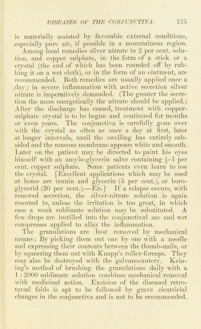is materially assisted by favorable external conditions, especially pure air, if })Ossible in a inonntainons region. Among local remedies silver nitrate in 2 per cent, solu- tion, and coj)i)er snlj)hate, in the form of a stick or a crvstal (the end of which has been rounded off by rub- bing it on a wet cloth), or in the form of an ointment, are' recommended. Both remedies are usually ajiplied once a ^day; in severe inflammation with active secretion silver nitrate is imperatively demanded. (The greater the secre- tion the more energetically the nitrate shonld be applied.) After the discharge has ceased, treatment with copper- sulphate crystal is to be begun and continued for months or even years. The conjunctiva is carefully gone over with the crystal as often as once a day at first, later at longer intervals, until the swelling has entirely sub- sided and the mucous membrane appears white and smooth. Later on the patient may be directed to paint his eyes himself with an amylo-glycerin salve containing ^—1 per cent, cop])er snlphate. Some patients even learn to use the crystal. [Excellent applications which may be used at home are tannin and glycerin (5 per cent.), or boro- glycerid (20 per cent.).—Ed.] If a relapse occurs, with renewed secretion, the silver-nitrate solution is again resorted to, unless the irritation is too great, in which case a weak sublimate solution may be substituted. A few drops are instilled into the conjunctival sac and wet compresses applied to allay the inflammation. The granulations are best removed by mechanical means: By picking them out one by one Avith a needle and expressing their contents between the thumb-nails, or by squeezing them out with Knapp’s roller-forceps. Tliey may also be destroyed with the galvanocautery. Kein- ing’s method of brushing the granulations daily with a 1 : 2000 sublimate solution combines mechanical removal Avith medicinal action. Excision of the diseased retro- tarsal folds is apt to be folloAved by grave cicatricial changes in the conjunctiA'a and is not to be recommended.