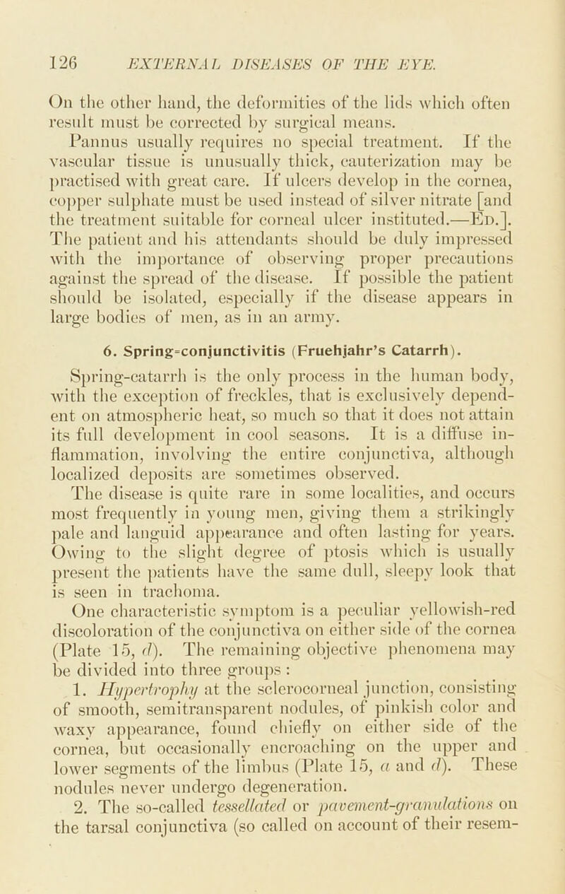 On the other hand, the deformities of the lids which often resnlt must be corrected by surgical means. Pannns usually requires no special treatment. If the vascnlar tissue is nnusually thick, cauterization may be practised with great care. If ulcers develop in the cornea, co])per snlphate must be used instead of silver nitrate [and the treatment suitable for corneal ulcer instituted.—Ed.]. The patient and his attendants should be duly impressed with the im])ortance of observing proper precautions against the spread of the disease. If possible the patient sliould be isolated, especially if the disease appears in large bodies of men, as in an army. 6. Spring=conjunctivitis (Fruehjahr’s Catarrh). Spring-catarrh is the only process in the human body, with the exception of freckles, that is exclusively depend- ent on atmospheric heat, so much so that it does not attain its full development in cool seasons. It is a diffuse in- flammation, involving the entire conjunctiva, although localized deposits are sometimes observed. The disease is quite rare in some localities, and occurs most frequently in young men, giving them a strikingly pale and languid ajq)earance and often lasting for years. Owing to the slight degree of ptosis which is usually present the patients have the same dull, sleepy look that is seen in trachoma. One characteristic symptom is a peculiar yellowish-red discoloration of the conjunctiva on either side of the cornea (Plate 15, d). The remaining objective j)henomena may be divided into three grouj)s : 1. Hypertrophy at the sclcrocorneal junction, consisting of smooth, semitransparent nodules, of pinkish color and waxy appearance, found chiefly on either side of the cornea, but occasionally encroaching on the upper and lower segments of the limbus (Plate 15, a and d). These nodules never undergo degeneration. 2. The so-called tessellated or pavement-granulations on the tarsal conjunctiva (so called on account of their resem-