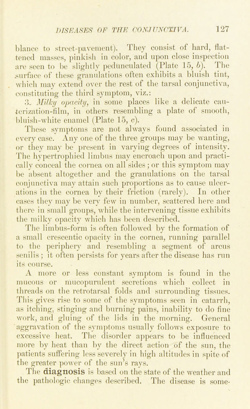 bianco to strcot-j)avcmoiit). consist of hard, flat- tened masses, pinkish in color, and upon close inspection arc seen to be slightly j)ednnculated (Plate 15, b). The .'Surface of’ these granulations often exhibits a bluish tint, which may extend over the rest of the tarsal conjunctiva, constituting the third syni})tom, viz.: Milhij ojxicifti, in some places like a delicate can- Icrization-filni, in others resembling a plate of smootli, blnish-white enamel (Plate 15, c). These symptoms are not always found associated in every case. Any one of the three groups may be wanting, or they may be ])resent in varying degrees of intensity. The hypertrophied limbus may encroach upon and ])racti- cally conceal the cornea on all sides; or this symptom may be absent altogether and the granulations on the tarsal conjunctiva may attain such proportions as to cause ulcer- ations in the cornea by their friction (rarely). In other cases they may be very few in number, scattered here and there in small groups, while the intervening tissue exhibits the milky opacity which has been described. The limbus-form is often followed by the formation of a small crescentic opacity in the cornea, running parallel to the periphery and resembling a segment of arcus senilis ; it often persists for years after the disease has run its course. A more or less constant .symptom is found in the mneons or mucopurulent secretions which collect in threads on the retrotarsal folds and surrounding tissues. This gives ri.se to some of the symptoms seen in catarrh, as itching, stinging and burning pain.s, inability to do fine work, and gluing of the lids in the morning. General aggravation of the sym])toms usually follows exposure to excessive heat. The disorder a])pcars to be influenced more by heat than by the direct action of the sun, the patients suffering le.ss severely in high altitudes in s])ite of the greater ])ower of the sun’s rays. The diagnosis is based on the state of the weather and the pathologic changes de.scribed. The disease is some-