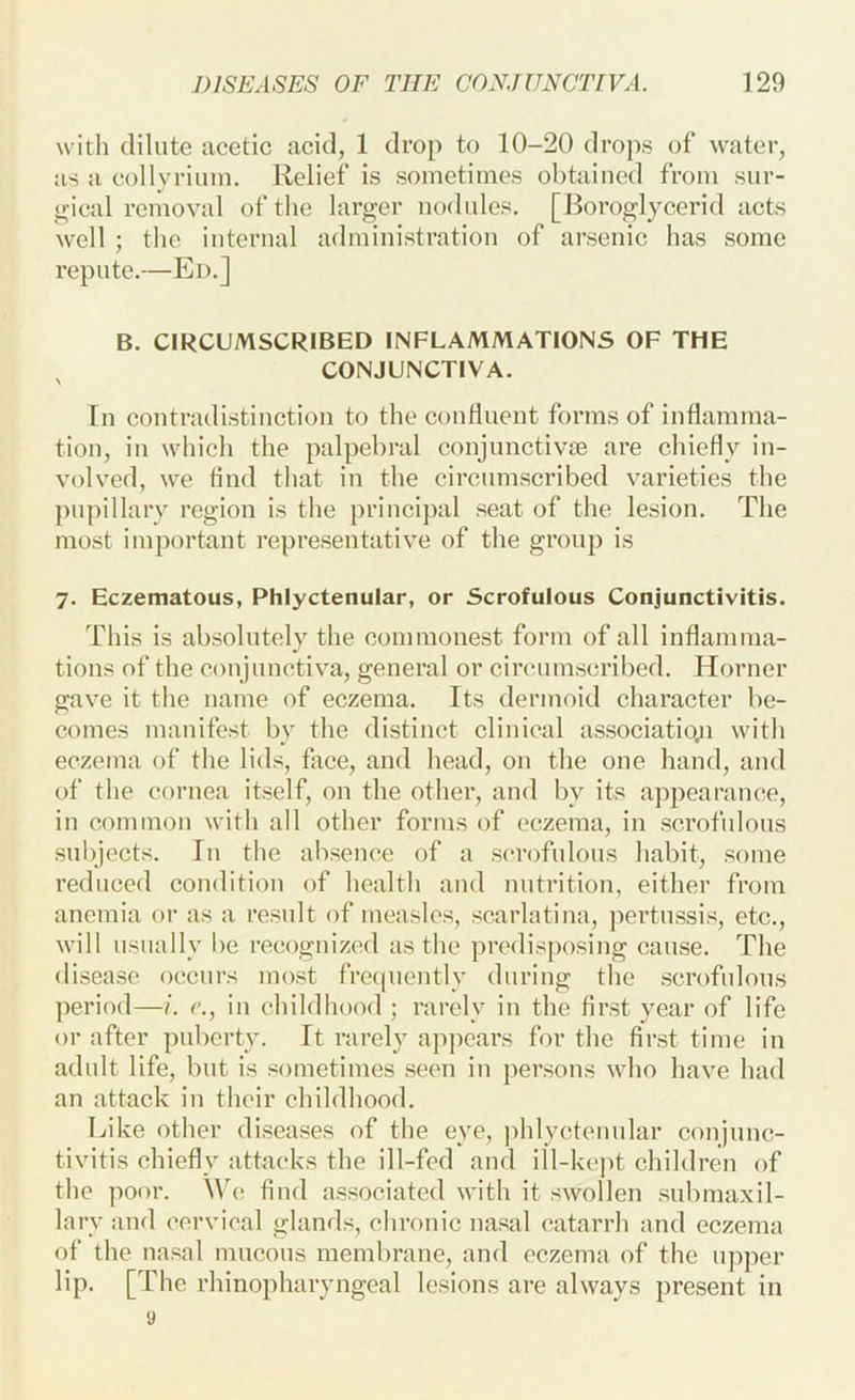 with dilute acetic acid, 1 drop to 10-20 drops of water, as a collyrimn. Relief is sometimes obtained from sur- ojieal removal of the larger nodules. [Boroglycerid acts well ; the internal administration of arsenic has some repute.—Ed.] B. CIRCUMSCRIBED INFLAMMATIONS OF THE CONJUNCTIVA. In contradistinction to the continent forms of inflamma- tion, in which the palpebral conjunctivae are chiefly in- volved, we find that in the circumscribed varieties the pupillary region is the j)rincipal seat of the lesion. The most important representative of the group is 7. Eczematous, Phlyctenular, or Scrofulous Conjunctivitis. This is absolntely the commonest form of all inflamma- tions of the conjunctiva, general or circumscribed. Horner gave it the name of eczema. Its dermoid character be- comes manifest by the distinct clinical associatio;i with eczema of the lids, face, and head, on the one hand, and of the cornea itself, on the other, and by its appearance, in common with all other forms of eczema, in scrofulous subjects. In the absence of a scrofulous habit, some reduced condition of health and nutrition, either from anemia or as a result of measles, scarlatina, pertussis, etc., will usually be recognized as the predisposing cause. The disease occurs most frecpiently during the .scrofulous period—/. c., in childhood ; rarely in the first year of life or after puberty. It rarely appears for the first time in adult life, but is sometimes seen in persons who have had an attack in their childhood. Like other diseases of the eye, phlyctenular conjunc- tivitis chiefly attacks the ill-fed and ill-kejit children of the poor. We find associated with it swollen submaxil- lary and cervical glands, chronic nasal catarrh and eczema of the nasal mucous membrane, and eczema of the upper lip. [The rhinopharyngeal lesions are always present in y