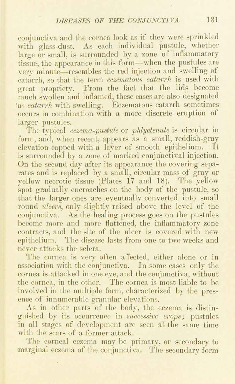 conjunctiva and the cornea look as if they were sprinkled with glass-dust. As each individual pustule, whether large or small, is surrounded by a zone of inflammatory tissue, the ap])earance in this form—when the pustules are very minute—resembles the red injection and swelling of catarrh, so that the term coznnatoii,^ catarrh is used with great propriety. From the fact that the lids become much swollen and inflamed, these cases are also designated 'as catarrh with swelling. Eczematous catarrh sometimes occurs in combination with a more discrete eruption of larger jnistules. The ty|)ical eczema-pudulc or phlyctenule is circular in form, and, when recent, appears as a small, reddish-gray elevation capped with a layer of smooth epithelium. It is surrounded by a zone of marked conjunctival injection. On the second day after its aj)pearance the covering sepa- rates and is replaced by a small, circular mass of gray or yellow necrotic tissue (Plates 17 and 18). The yellow sj)ot gradually encroaches on the body of the pustule, so that the larger ones are eventually converted into small round ulcers, only slightly raised above the level of the conjunctiva. As the healing process goes on the pustides become more and more flattened, the inflammatory zone contracts, and the site of the ulcer is covered with new ejnthelium. The disease lasts from one to two weeks and never attacks the sclera. The cornea is very often affected, either alone or in as.sociation with the conjunctiva. In .some ca.ses only the cornea is attacked in one eye, and the conjunctiva, without the cornea, in the other. The cornea is most liable to be involved in the multiple form, characterized by the pre.s- euce of innumerable granular elevations. As in other parts of the body, the eczema is distin- guished by its occurrence in siiecesslre crops; pustules in all stages of dcvclo])ment are seen at the .same time with the scars of a former attack. The corneal eczema may be jirimarv, or .secondary to marginal eczema of the conjunctiva. The secondary form