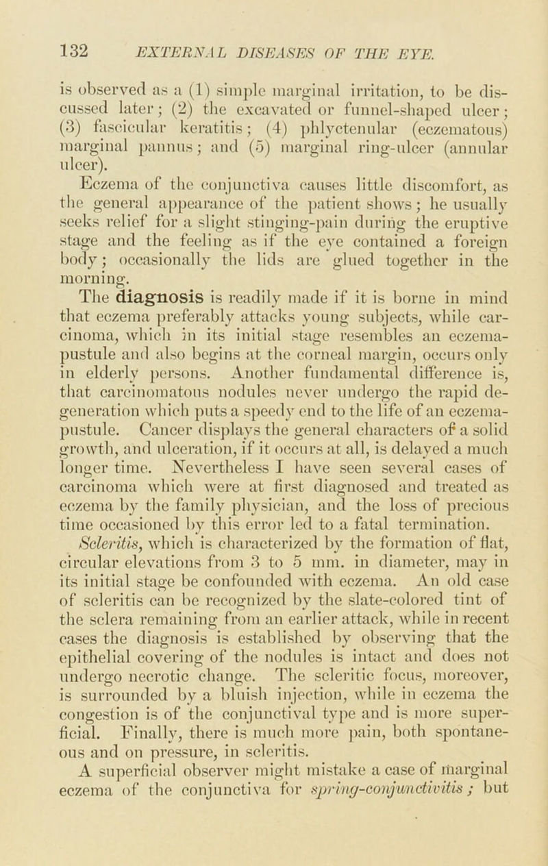 is observed as a (I) simple marginal irritation, to be dis- cussed later; (2) the excavated or funnel-shaped ulcer; (3) fascicular keratitis; (4) phlyctenular (eczematous) marginal pannus; and (5) marginal ring-ulcer (annular ulcer). Eczema of the conjunctiva causes little discomfort, as the general appearance of the ])atient shows; he usually seeks relief for a sliglit stinging-j)ain during the eruptive stage and the feeling as if the eye contained a foreign body; occasionally the lids arc glued together in the morning. The diagnosis is readily made if it is borne in mind that eczema preferably attacks young subjects, while car- cinoma, which in its initial stage resembles an eczema- pustule and also begins at the corneal margin, occurs oidy in elderly j)ersons. Another fundamental diiference is, that carcinomatous nodules never undergo the rapid de- generation which puts a speedy end to the life of an eczema- pustule. Cancer dis])lays the general characters of a solid growth, and ulceration, if it occurs at all, is delayed a much longer time. Nevertheless I have seen several cases of carcinoma which were at first diagnosed and treated as eczema by the family physician, and the loss of precious time occasioned by this error led to a fatal termination. Scleritis, which is characterized by the formation of flat, circular elevations from 3 to 5 mm. in diameter, may in its initial stage be confounded with eczema. An old case of scleritis can be recognized by the slate-colored tint of the sclera remaining from an earlier attack, while in recent cases the diagnosis is established by observing that the epithelial covering of the nodules is intact and does not undergo necrotic change. The scleritic focus, moreover, is surrounded by a bluish injection, while in eczema the congestion is of the conjunctival type and is more super- ficial. Finally, there is much more jiain, both spontane- ous and on pressure, in scleritis. A superficial observer might mistake a case of marginal eczema of the conjunctiva for sprinff-conjimctivitis; but