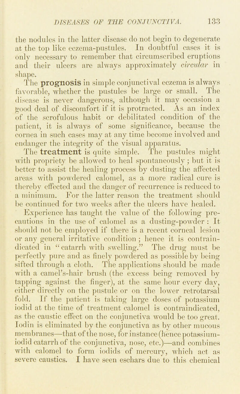 the nodules in the latter disease do not begin to degenerate at the top like eczeina-piistules. In doubtful eases it is only necessary to remember that circumscribed eruptions and their ulcers are ahvays a])proximately circular in shape. The prognosis in simple cojijunctival eczema is always favorable, Avhether the pustules be large or small. The disease is never dangerous, although it may occasion a good deal of discomfort if it is protracted. As an index of the scrofulous habit or debilitated condition of the patient, it is always of some significance, because the cornea in such cases may at any time become involved and endanger the integrity of the visual aj)j)aratus. The treatment is quite simple. The pustules might with propriety be allowed to heal spontaneously ; but it is better to assist the healing process by dusting the affected areas with powdered calomel, as a more radical cure is thereby effected and the danger of recurrence is reduced to a minimum. For the latter reason the treatment should be continued for two weeks after the ulcers have healed. Experience has taught the value of the following pre- cautions in the use of calomel as a dusting-powder : It should not be employed if there is a recent corneal lesion or any general irritative condition ; hence it is conti-aiii- dicated in ‘‘catarrh with swelling.” The drug must be pc'i-fectly pure and as finely powdered as possible by being sifted through a cloth. The ap])lications should be made with a cameFs-hair brush (the excess being removed by tapping against the finger), at the same hour every day, either directly on the pustule or on the lower retrotarsal fold. If the patient is taking large doses of ])otassium iodid at the time of treatment ealomel is contraindicated, as the caustic effect on the conjunctiva would be too great, lodin is eliminated by the conjunctiva as by other mucous membranes—that of the nose, for instance (hence ])otassium- iodid catarrh of the conjunctiva, nose, etc.)—and combines with calomel to form iodids of mercury, which a(;t as severe caustics. I have seen eschars due to this chemical