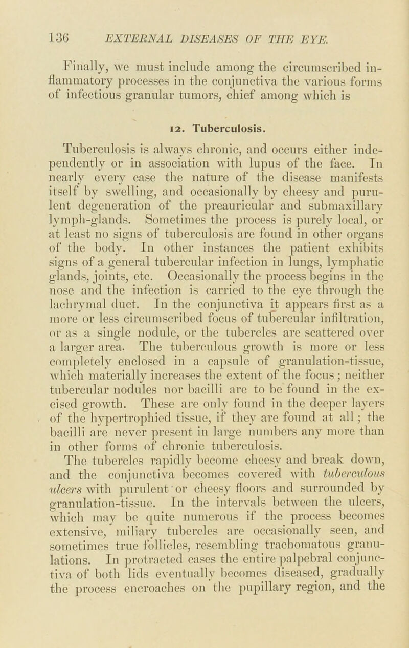 Finally, we must include among the circumscribed in- flammatory processes in the conjunctiva the various forms of infectious granular tumors, chief among which is 12. Tuberculosis. Tuberculosis is always chronic, and occurs either inde- ])cndently or in association with lupus of the face. In nearly every case the nature of the disease manifests itself by swelling, and occasionally by cheesy and puru- lent degeneration of the preauricular and submaxillary lymph-glands. Sometimes the process is purely local, or at least no signs of tuberculosis are found in othei' organs of the body. In other instances the patient exhibits signs of a general tubercular infection in lungs, lymphatic glands, joints, etc. Occasionally the proce.ss begins in the nose and the infection is carried to the eye through the lachrymal duct. In the conjunctiva H appears first as a moi'c or less circumscribed focus of tubercular infiltration, or as a single nodule, or the tubercles are scattered over a larger area. The tuberculous growth is more or less completely enclosed in a capsule of granulation-tissue, which materially increases the extent of the focus; neither tubercular nodules nor bacilli are to be found in the ex- cised growth. These arc only found in the deeper layers of the hypertrophied tissue, if they are found at all ; the bacilli are never ju’esent in large numbers any more than in other forms of chronic tuberculosis. The tubercles ra])idly become cheesy and break down, and the conjunctiva becomes covered with tuberculom nlcei'swlih purulent or cheesy floors and surrounded by granulation-tissue. In the intervals between the ulceus, which may be cpiite numerous if the process becomes extensive, miliary tubercles are occasionally seen, and .sometimes true follicles, resembling trachomatous granu- lations. In ])rotractcd cases the entire palpebral conjunc- tiva of both lids eventually becomes di.seascd, gradually the process encroaches on the j)upillary region, and the