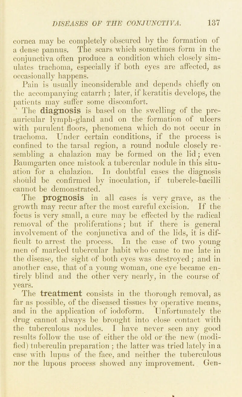 cornea may be completely obscured by the formation of a dense pannus. The scars -which sometimes form in the conjunctiva often produce a condition which closely sim- ulates trachoma, especially if both eyes are affected, as occasionally happens. Pain is usually inconsiderable and depends chiefly on the accompanyint^ catarrh ; later, if keratitis develops, the patients may suffer some discomfort. ' The diagnosis is based on the s-welling of the pre- auricular lymph-gland and on the formation of ulcers with purulent floors, phenomena which do not occur in trachoma. Under certain conditions, if the process is confined to the tarsal region, a round nodule closely re- sembling a chalazion may be formed on tlie lid; even Baumgarten once mistook a tubercular nodule in this situ- ation for a chalazion. In doubtful cases the diagnosis should be confirmed by inoculation, if tubercle-bacilli cannot be demonstrated. The prognosis in all cases is very grave, as the growth may recur after the most careful excision. If the focus is very small, a cure may be effected by the radical removal of the jiroliferations; but if there is general involvement of the conjunctiva and of the lids, it is dif- ficult to arrest the ])rocess. In the case of two young men of marked tubercular habit who came to me late in the disease, the sight of both eyes was destroyed; and in another case, that of a young woman, one eye became en- tirely blind and the other very nearly, in the course of years. The treatment consists in the thorough removal, as far as ])ossible, of the diseased tissues by operative means, and in the apjdication of iodoform. Unfortunately the drug cannot always be brought into close contact with the tuberculous nodules. I have never seen any good results follow the use of either the old or the new (modi- fied) tuherculin preparation ; the latter was tried lately in a case with lupus of the face, and neither the tuberculous nor the lupous process .showed any improvement. Gen-