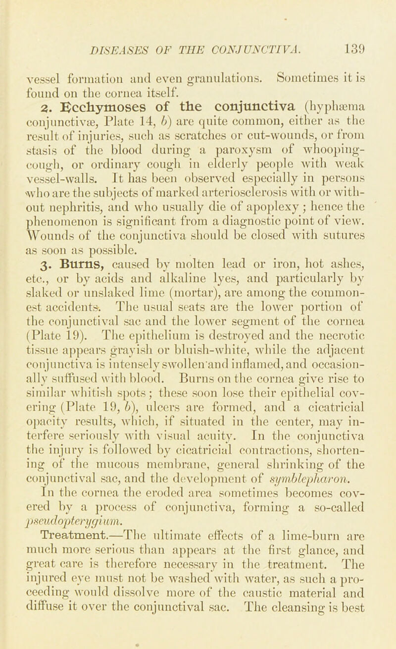 vessel formation and even granulations. Sometimes it is found on the cornea itself. 3. Kcchytnoses of the conjunctiva (hyphasma conjunctivae, Plate 14, b) are quite common, either as the result of injuries, sucli as scratches or cut-wounds, or from stasis of tlie blood during a paroxysm of whooping- cough, or ordinary cough iu elderly peo})le with weak vessel-walls. It has been observed especially in persons 'who are the subjects of marked arteriosclerosis with or with- out nephritis, and who usually die of apoplexy ; hence the })henomenon is significant from a diagnostic point of view. Wounds of the conjunctiva should be closed with sutures as soon as possible. 3. Bums, caused by molten lead or iron, hot ashes, etc., or by acids and alkaline lyes, and })articularly by slaked or unslaked lime (mortar), are among the common- est accidents. The usual seats are the lower portion of the conjunctival sac and the lower segment of the cornea (Plate 19). The e])ithelium is destroyed and the necrotic tissue appears grayish or bluish-white, while the adjacent coujunctiva is intensely swollen and inflamed, and occasion- ally suffused with blood. Burns on the cornea give rise to similar whitish spots; these .soon lo.se their epithelial cov- ering (Plate 19, b), ulcers are formed, and a cicatricial opacity results, which, if .situated in the center, may in- terfere .seriously with visual acuity. In the conjunctiva the injury is followed by cicatricial coutractious, shorten- ing of the mucous membrane, general shrinking of the conjunctival .sac, and the (hivelopment of symblepharon. In the cornea the eroded area sometimes becomes cov- ered by a process of conjunctiva, forming a so-called pscudopterygimn. Treatment.—The ultimate effects of a lime-burii are much more serious than appears at the fir.st glance, and great care is therefore necessary in the treatment. The injured eye must not be washed with water, as such a ])ro- ceeding would di.ssolve more of the caustic material and diffuse it over the conjunctival .sac. The cleansing is best