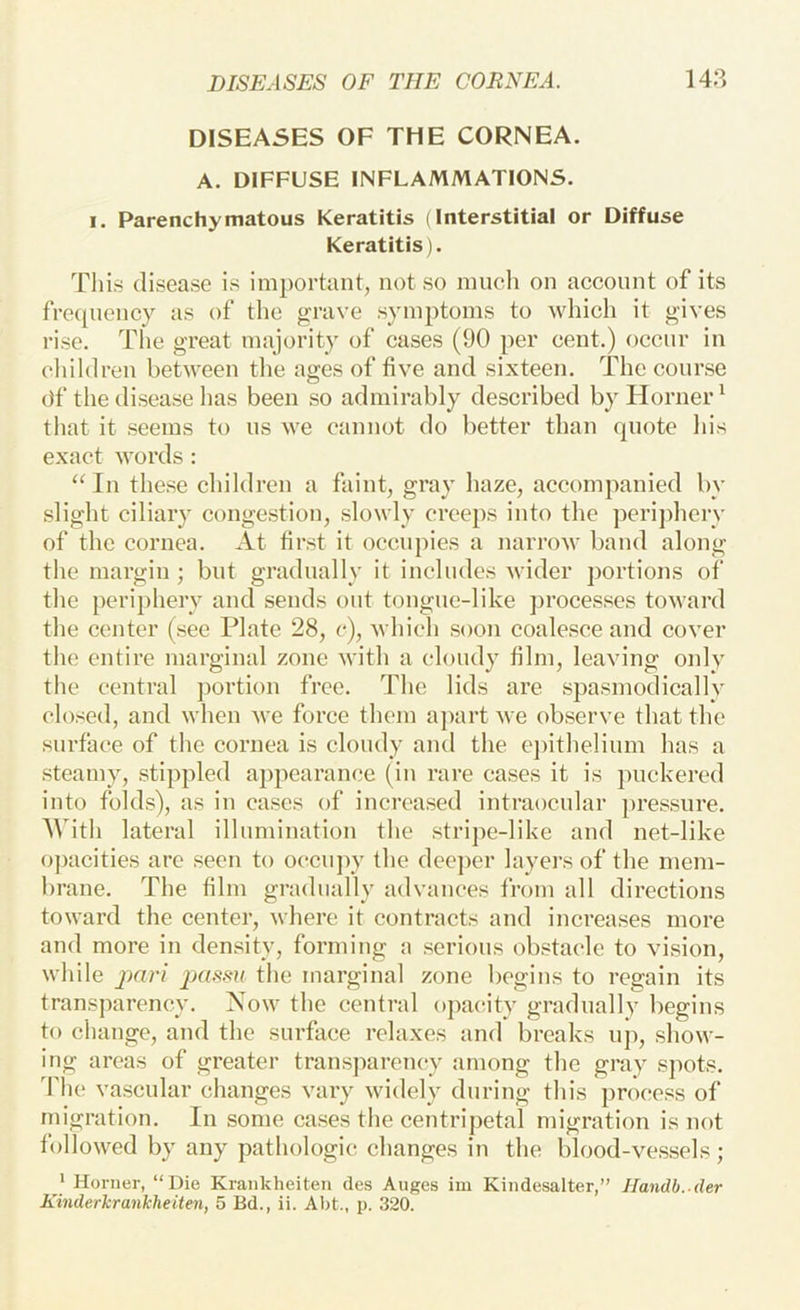 DISEASES OF THE CORNEA. A. DIFFUSE INFLAMMATIONS. I. Parenchymatous Keratitis (Interstitial or Diffuse Keratitis). This disease is important, not so much on account of its fVc([uency as of the grave symptoms to which it gives rise. The great majority of cases (90 per cent.) occur in children between the ages of five and sixteen. The cour.se ()f the disease has been so admirably described by Horner^ that it seems to us we cannot do better than quote liis exact words : ‘^In these children a faint, gray haze, accompanied by slight ciliary congestion, slowly creeps into the periphery of the cornea. At first it occupies a narrow band along the margin ; but gradually it includes wider portions of the periphery and sends out tougue-like ])i’oce.s.ses toAvard the center (see Plate 28, c), which soon coale.sce and cover the entire marginal zone with a cloudy film, leaving oidy the central ])ortion free. The lids are spasmodically closed, and when we force them apart we ob.serve that the surface of the cornea is cloudy and the e])ithelium has a steamy, stippled appearance (in rare cases it is puckered into folds), as in cases of incrca.sed intraocular pres.sure. With lateral illumination the stripe-like and net-like opacities arc seen to occujw the dee])er layers of the mem- brane. The film gradually advances from all directions toward the center, where it contracts and increases more and more in density, forming a serious ob.stacle to vision, while pari the marginal zone begins to regain its transparency. Now the central opacity gradually begins to change, and the surface relaxes and breaks ujq show- ing areas of greater transjiarcncy among the gray sjiots. The vascular changes vary widely during this proce.ss of migration. In some cases the centripetal migration is not followed by any pathologic changes in the blood-ve.ssels; ' Horner, “Die Krankheiten des Auges im Kindesalter,” Handb. der Kinderkrankheiten, 5 Bd., ii. Abt., p. 320.