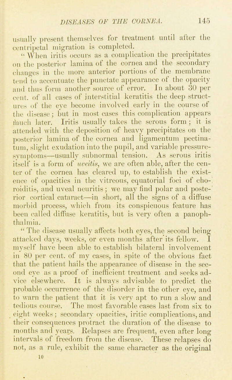 usuallv present themselves lor treatment until after the eentrij)etal migration is eompleted. “ When iritis oceiirs as a eomplieation the preeipitates on the ])osterior lamina of the eornea and the seeondaiy changes in the more anterior portions of the membrane tcml to accentuate the punctate api)earanee of the opacity and thus form another source of error. In about 30 per cent, of all cases of interstitial keratitis the deep struct- urt!S of the eve become involved early in the course of the disease; but in most eases this complication a])pears hiueh later. Iritis nsnally takes the serous form ; it is attended with the deposition of heavy precipitates on the posterior lamina of the eornea and ligamentum pectina- tum, slight exudation into the pupil, and variable pressure- svmj)toms—usually subnormal tension. As serous iritis itself is a form of luieitis, we are often able, after the cen- ter of the cornea has cleared uj), to e.stablish the exist- ence of oj)acities in the vitreous, equatorial foci of cho- roiditis, and uveal neuritis; we may find polar and poste-' rior cortical cataract—in short, all the signs of a diffuse morbid process, which from its conspicuous feature has been called diffuse keratitis, but is very often a panoph- thalmia. ‘‘The disease usually affects both eyes, the second being attacked days, weeks, or even months after its fellow. I myself have been able to establish bilateral involvement in 80 per cent, of my cases, in sjfite of the obvious fact that the patient hails the appearance of disease in the sec- ond eye as a proof of inefficient treatment and seeks ad- vice elsewhere. It is always advisable to predict the probable occurrence of the disorder in the other eye, and to warn the patient that it is very apt to run a sIoav and tedious course. The most favorable cases last from six to eight weeks; secondary opacities, iritie complications,and their consequences protract the duration of the disease to months and years. lielapses are frequent, even after long intervals of freedom from the disease. These relapses do not, as a rule, exhibit the same character as the original 10