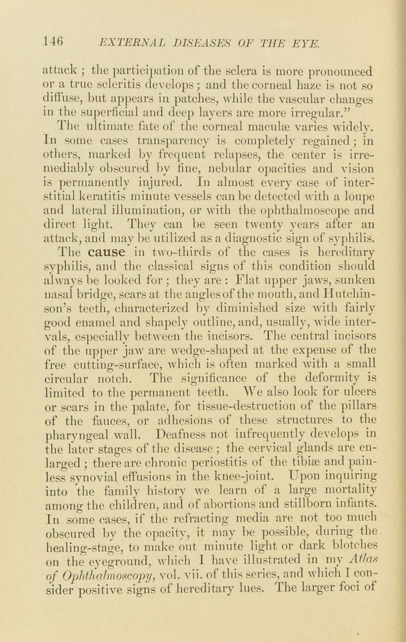 iittuck ; the ])artici[)atioii of the sclera is more pronounced or a true scleritis develops; and the corneal haze is not so diffuse, but appears in patches, while the vascular changes in tlie superficial and deep layers are more irregular.” The ultimate fate of the corneal maculae varies widely. In some cases transparency is completely regained ; in others, marked by fre(iuent relapses, the center is irre- mediably obscured by tine, nebular opacities and vision is ])ermanently injured. In almost every case of inter- stitial keratitis minute vessels can be detected with a loupe and lateral illumination, or with the ophthalmoscope and direct light. They can be seen twenty years after an attack, and may be utilized as a diagnostic sign of sy])hilis. The cause in two-thirds of the cases is hereditary syphilis, and the classical signs of this condition should always be looked for ; they are : Flat upper jaws, sunken nasal bridge, scars at the anglesof the mouth, and Hutchin- son’s teeth, characterized by diminished size with fairly good enamel and shapely outline, and, usually, wide inter- vals, especially between the incisors. The central incisors of the upper jaw are wedge-shaped at the expense of the free cutting-surface, which is often marked with a small circular notcli. The signitieance of the deformity is limited to the permanent teeth. We also look for ulcers or scars in the palate, for tissue-destruction of the pillars of the fauces, or adhesions of these structures to the pharyngeal wall. Deafness not infrecpiently develops in the later stages of the disease ; the cervical glands are en- larged ; there are chronic periostitis of the tibiae and pain- less synovial effusions in the knee-joint. Upon inquiring into the fiimily history Ave learn of a large mortality among the children, and of abortions and stillt3orn infants. In some cases, if the refracting media are not too much obscured by the opacity, it may be possible, during the liealing-stage, to make out minute light or dark blotches on the eyeground, which I have illustrated in my of OpJithahnoscojyif, vol. vii. of this series, and which I con- sider positive signs of hereditary lues. The larger foci of