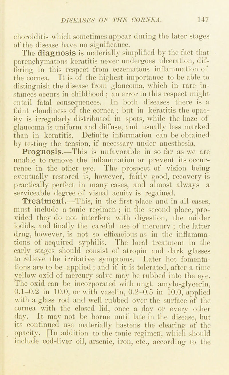 choroiditis which soinctiincs ap[)car during the later stages of the disease have no signiticance. The diagtiosis is materially sim[)litied by the fact that ])arene.hymatoiis keratitis never undergoes ulceration, dif- fering in this respect from eczematous inflammation of the cornea. It is of the highest importance to be able to distinguish the disease from glaucoma, which in rare in- stances occurs in childhood ; an error in this I’espect might entail fatal consequences. In both diseases there is a faint cloudiness of the cornea ; but in keratitis the opac- ity is irregularly distributed in spots, while the haze of glaucoma is uniform and diffuse, and usually less marked than in keratitis. Definite information can be obtained by testing the tension, if necessary under anesthesia. Prognosis.—This is unfavorable in so far as we are unable to remove the inflammation or ])revent its occur- rence in the other eye. The prosjiect of vision being eventually restored is, ho\vever, fairly good, recovery is ]>ractically perfect in many cases, and almost always a serviceable deg-ree of visual acuitv is rerained. Treatment.—This, in the first jdace and in all cases, must include a tonic regimen ; in the second j)lace, pro- vided thev do not interfere with dio-cstion, the milder iodids, and finally the careful use of mercury ; the latter drug, however, is not so efficacious as in the inflamma- tions of acquired syphilis. The local treatment in the early stages should consist of atropin and dark glasses to relieve the irritative symj)toms. Later hot fomenta- tions are to be applied ; and if it is tolerated, after a time yellow oxid of mercury salve may be rubbed into the eye. The oxid can be incorporated with ungt. amylo-glycerin, 0.1-0.2 in 10.0, or with vaseliii, 0.2-0.5 in iO.O, aj)plied with a glass rod and well rubbed over the surface of the cornea with the closed lid, once a day or every other day. It may not be borne until late in the disease, but its continued use materially hastens the clearing of the opacity. [In addition to the tonic regimen, which should include cod-liver oil, arsenic, iron, etc., according to the
